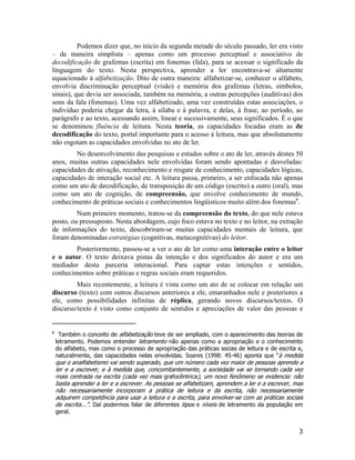 Podemos dizer que, no início da segunda metade do século passado, ler era visto
– de maneira simplista – apenas como um processo perceptual e associativo de
decodificação de grafemas (escrita) em fonemas (fala), para se acessar o significado da
linguagem do texto. Nesta perspectiva, aprender a ler encontrava-se altamente
equacionado à alfabetização. Dito de outra maneira: alfabetizar-se, conhecer o alfabeto,
envolvia discriminação perceptual (visão) e memória dos grafemas (letras, símbolos,
sinais), que devia ser associada, também na memória, a outras percepções (auditivas) dos
sons da fala (fonemas). Uma vez alfabetizado, uma vez construídas estas associações, o
indivíduo poderia chegar da letra, à sílaba e à palavra, e delas, à frase, ao período, ao
parágrafo e ao texto, acessando assim, linear e sucessivamente, seus significados. É o que
se denominou fluência de leitura. Nesta teoria, as capacidades focadas eram as de
decodificação do texto, portal importante para o acesso à leitura, mas que absolutamente
não esgotam as capacidades envolvidas no ato de ler.
No desenvolvimento das pesquisas e estudos sobre o ato de ler, através destes 50
anos, muitas outras capacidades nele envolvidas foram sendo apontadas e desveladas:
capacidades de ativação, reconhecimento e resgate de conhecimento, capacidades lógicas,
capacidades de interação social etc. A leitura passa, primeiro, a ser enfocada não apenas
como um ato de decodificação, de transposição de um código (escrito) a outro (oral), mas
como um ato de cognição, de compreensão, que envolve conhecimento de mundo,
conhecimento de práticas sociais e conhecimentos lingüísticos muito além dos fonemas6
.
Num primeiro momento, tratou-se da compreensão do texto, do que nele estava
posto, ou pressuposto. Nesta abordagem, cujo foco estava no texto e no leitor, na extração
de informações do texto, descobriram-se muitas capacidades mentais de leitura, que
foram denominadas estratégias (cognitivas, metacognitivas) do leitor.
Posteriormente, passou-se a ver o ato de ler como uma interação entre o leitor
e o autor. O texto deixava pistas da intenção e dos significados do autor e era um
mediador desta parceria interacional. Para captar estas intenções e sentidos,
conhecimentos sobre práticas e regras sociais eram requeridos.
Mais recentemente, a leitura é vista como um ato de se colocar em relação um
discurso (texto) com outros discursos anteriores a ele, emaranhados nele e posteriores a
ele, como possibilidades infinitas de réplica, gerando novos discursos/textos. O
discurso/texto é visto como conjunto de sentidos e apreciações de valor das pessoas e
6
Também o conceito de alfabetização teve de ser ampliado, com o aparecimento das teorias de
letramento. Podemos entender letramento não apenas como a apropriação e o conhecimento
do alfabeto, mas como o processo de apropriação das práticas socias de leitura e de escrita e,
naturalmente, das capacidades nelas envolvidas. Soares (1998: 45-46) aponta que “à medida
que o analfabetismo vai sendo superado, que um número cada vez maior de pessoas aprende a
ler e a escrever, e à medida que, concomitantemente, a sociedade vai se tornando cada vez
mais centrada na escrita (cada vez mais grafocêntrica), um novo fenômeno se evidencia: não
basta aprender a ler e a escrever. As pessoas se alfabetizam, aprendem a ler e a escrever, mas
não necessariamente incorporam a prática de leitura e da escrita, não necessariamente
adquirem competência para usar a leitura e a escrita, para envolver-se com as práticas sociais
de escrita...”. Daí podermos falar de diferentes tipos e níveis de letramento da população em
geral.
3
 
