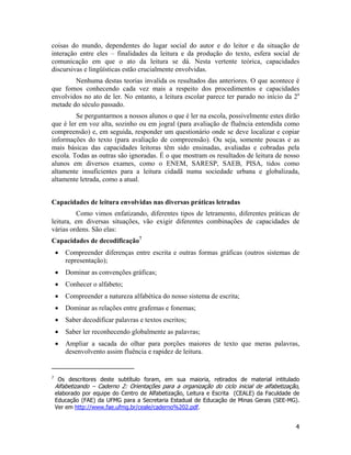 coisas do mundo, dependentes do lugar social do autor e do leitor e da situação de
interação entre eles – finalidades da leitura e da produção do texto, esfera social de
comunicação em que o ato da leitura se dá. Nesta vertente teórica, capacidades
discursivas e lingüísticas estão crucialmente envolvidas.
Nenhuma destas teorias invalida os resultados das anteriores. O que acontece é
que fomos conhecendo cada vez mais a respeito dos procedimentos e capacidades
envolvidos no ato de ler. No entanto, a leitura escolar parece ter parado no início da 2a
metade do século passado.
Se perguntarmos a nossos alunos o que é ler na escola, possivelmente estes dirão
que é ler em voz alta, sozinho ou em jogral (para avaliação de fluência entendida como
compreensão) e, em seguida, responder um questionário onde se deve localizar e copiar
informações do texto (para avaliação de compreensão). Ou seja, somente poucas e as
mais básicas das capacidades leitoras têm sido ensinadas, avaliadas e cobradas pela
escola. Todas as outras são ignoradas. É o que mostram os resultados de leitura de nosso
alunos em diversos exames, como o ENEM, SARESP, SAEB, PISA, tidos como
altamente insuficientes para a leitura cidadã numa sociedade urbana e globalizada,
altamente letrada, como a atual.
Capacidades de leitura envolvidas nas diversas práticas letradas
Como vimos enfatizando, diferentes tipos de letramento, diferentes práticas de
leitura, em diversas situações, vão exigir diferentes combinações de capacidades de
várias ordens. São elas:
Capacidades de decodificação7
• Compreender diferenças entre escrita e outras formas gráficas (outros sistemas de
representação);
• Dominar as convenções gráficas;
• Conhecer o alfabeto;
• Compreender a natureza alfabética do nosso sistema de escrita;
• Dominar as relações entre grafemas e fonemas;
• Saber decodificar palavras e textos escritos;
• Saber ler reconhecendo globalmente as palavras;
• Ampliar a sacada do olhar para porções maiores de texto que meras palavras,
desenvolvento assim fluência e rapidez de leitura.
7
Os descritores deste subtítulo foram, em sua maioria, retirados de material intitulado
Alfabetizando – Caderno 2: Orientações para a organização do ciclo inicial de alfabetização,
elaborado por equipe do Centro de Alfabetização, Leitura e Escrita (CEALE) da Faculdade de
Educação (FAE) da UFMG para a Secretaria Estadual de Educação de Minas Gerais (SEE-MG).
Ver em http://www.fae.ufmg.br/ceale/caderno%202.pdf.
4
 