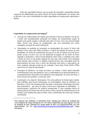 Estas são capacidades básicas, que em geral são ensinadas e aprendidas durante
o processo de alfabetização, nas séries iniciais do Ensino Fundamental. No entanto, não
se dão por si sós, sem a contribuição de outras capacidades de compreensão, apreciação e
réplica.
Capacidades de compreensão (estratégias)8
• Ativação de conhecimentos de mundo: previamente à leitura ou durante o ato de ler,
o leitor está constantemente colocando em relação seu conhecimento amplo de
mundo com aquele exigido e utilizado pelo autor no texto. Caso esta sincronicidade
falhe, haverá uma lacuna de compreensão, que será preenchida por outras
estratégias, em geral de caráter inferencial.
• Antecipação ou predição de conteúdos ou propriedades dos textos: O leitor não
aborda o texto como uma folha em branco. A partir da situação de leitura, de suas
finalidades, da esfera de comunicação em que ela se dá; do suporte do texto (livro,
jornal, revista, out-door etc.); de sua disposição na página; de seu título, de fotos,
legendas e ilustrações, o leitor levanta hipóteses tanto sobre o conteúdo como sobre
a forma do texto ou da porção seguinte de texto que estará lendo. Esta estratégia
opera durante toda a leitura e é também responsável por uma velocidade maior de
processamento do texto, pois o leitor não precisará estar preso a cada palavra do
texto, podendo antecipar muito de seu conteúdo. Como dizia Frank Smith (1989),
trata-se de um “jogo de adivinhação”.
• Checagem de hipóteses: Ao longo da leitura, no entanto, o leitor estará checando
constantemente essas suas hipóteses, isto é, confirmando-as ou desconfirmando-as e,
conseqüentemente, buscando novas hipóteses mais adequadas. Se assim não fosse, o
leitor iria por um caminho e o texto por outro.
• Localização e/ou cópia de informações: Em certas práticas de leitura (para estudar,
para trabalhar, para buscar informações em enciclopédias, obras de referência, na
Internet), o leitor está constantemente buscando e localizando informação relevante,
para armazená-la – por meio de cópia, recorte-cole, iluminação ou sublinhado – e,
posteriormente, reutilizá-la de maneira reorganizada. É uma estratégia básica de
muitas práticas de leitura (mas não de outras, como a leitura de entretenimento ou de
fruição), mas também não opera sozinha, sem a contribuição das outras que estamos
comentando.
8
Nos próximos dois subtítulos, os descritores foram retirados dos crítérios de avaliação dos
Livros Didáticos de Língua Portuguesa (5ª a 8ª séries, PNLD/2005), tal como figuram na Ficha
de Avaliação da área, elaborada por equipe ligada ao MEC e ao CEALE/FAE/UFMG, por mim
supervisionada. Ver em http://www.fnde.gov.br/guiasvirtuais/pnld2005/index.html, Língua
Portuguesa.
5
 