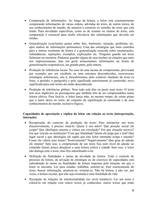 • Comparação de informações: Ao longo da leitura, o leitor está constantemente
comparando informações de várias ordens, advindas do texto, de outros textos, de
seu conhecimento de mundo, de maneira a construir os sentidos do texto que está
lendo. Para atividades específicas, como as de resumo ou síntese do texto, esta
comparação é essencial para medir relevância das informações que deverão ser
retidas.
• Generalização (conclusões gerais sobre fato, fenômeno, situação, problema, etc.
após análise de informações pertinentes): Uma das estratégias que mais contribui
para a síntese resultante da leitura é a generalização exercida sobre enumerações,
redundâncias, repetições, exemplos, explicações etc. Ninguém guarda um texto
fielmente na memória. Podemos guardar alguns de seus trechos ou citações que mais
nos impressionaram, mas em geral armazenamos informações na forma de
generalizações responsáveis, em grande parte, pela síntese.
• Produção de inferências locais: No caso de uma lacuna de compreensão, provocada
por exemplo, por um vocábulo ou uma estrutura desconhecidos, exerceremos
estratégias inferenciais, isto é, descobriremos, pelo contexto imediato do texto (a
frase, o período, o parágrafo) e pelo significado anteriomente já construído, novo
significado para este termo até então desconhecido.
• Produção de inferências globais: Nem tudo está dito ou posto num texto. O texto
tem seus implícitos ou pressupostos que também têm de ser compreendidos numa
leitura efetiva. Para fazê-lo, o leitor lança mão, ao mesmo tempo, de certas pistas
que o autor deixa no texto, do conjunto da significação já construída e de seus
conhecimentos de mundo, inclusive lógicos.
Capacidades de apreciação e réplica do leitor em relação ao texto (interpretação,
interação)
• Recuperação do contexto de produção do texto: Para interpretar um texto
discursivamente, é preciso situá-lo: Quem é seu autor? Que posição social ele
ocupa? Que ideologias assume e coloca em circulação? Em que situação escreve?
Em que veículo ou instituição? Com que finalidade? Quem ele julga que o lerá? Que
lugar social e que ideologias ele supõe que este leitor intentado ocupa e assume?
Como ele valora seus temas? Positivamente? Negativamente? Que grau de adesão
ele intenta? Sem isso, a compreensão de um texto fica num nível de adesão ao
conteúdo literal, pouco desejável a uma leitura crítica e cidadã. Sem isso, o leitor
não dialoga com o texto, mas fica subordinado a ele.
• Definição de finalidades e metas da atividade de leitura: Todo o controle do
processo de leitura, da ativação de estratégas ou do exercício de capacidades está
subordinado às metas ou finalidades de leitura impostas pela situação em que o
leitor se encontra. Ler para estudar, trabalhar, entreter-se, fruir esteticamente do
texto, buscar informação, atualizar-se, orientar-se. Não há leitura, a não ser, por
vezes, a leitura escolar, que não seja orientada a uma finalidade da vida.
• Percepção de relações de intertextualidade (no nível temático): Ler um texto é
colocá-lo em relação com outros textos já conhecidos, outros textos que estão
6
 