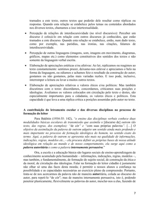 tramados a este texto, outros textos que poderão dele resultar como réplicas ou
respostas. Quando esta relação se estabelece pelos temas ou conteúdos abordados
nos diversos textos, chamamos a isso intertextualidade.
• Percepção de relações de interdiscursividade (no nível discursivo): Perceber um
discurso é colocá-lo em relação com outros discursos já conhecidos, que estão
tramados a este discurso. Quando esta relação se estabelece, então, num dado texto,
como por exemplo, nas paródias, nas ironias, nas citações, falamos de
interdiscursividade.
• Percepção de outras linguagens (imagens, som, imagens em movimento, diagramas,
gráficos, mapas etc.) como elementos constitutivos dos sentidos dos textos e não
somente da linguagem verbal escrita.
• Elaboração de apreciações estéticas e/ou afetivas: Ao ler, replicamos ou reagimos ao
texto constantemente: sentimos prazer, deixamo-nos enlevar e apreciamos o belo na
forma da linguagem, ou odiamos e achamos feio o resultado da construção do autor;
gostamos ou não gostamos, pelas mais variadas razões. E isso pode, inclusive,
interromper a leitura ou levar a muitos outros textos.
• Elaboração de apreciações relativas a valores éticos e/ou políticos: Mas também
discutimos com o texto: discordamos, concordamos, criticamos suas posições e
ideologias. Avaliamos os valores colocados em circulação pelo texto e destes, são
especialmente importantes para a cidadania, os valores éticos e políticos. Esta
capacidade é que leva a uma réplica crítica a posições assumidas pelo autor no texto.
A contribuição do letramento escolar e das diversas disciplinas no processo de
formação do leitor
Para Bakhtin (1934-35: 142), “o ensino das disciplinas verbais conhece duas
modalidades básicas escolares de transmissão que assimila o [discurso de] outrem (do
texto, das regras, dos exemplos): “de cór” e “com suas próprias palavras”. […] O
objetivo da assimilação da palavra de outrem adquire um sentido ainda mais profundo e
mais importante no processo de formação ideológica do homem, no sentido exato do
termo. Aqui, a palavra de outrem se apresenta não mais na qualidade de informações,
indicações, regras, modelos etc., - ela procura definir as próprias bases de nossa atitude
ideológica em relação ao mundo e de nosso comportamento, ela surge aqui como a
palavra autoritária e como a palavra internamente persuasiva.”
Ora, a escola e a educação básica são lugares sociais de ensino-aprendizagem de
conhecimento acumulado pela humanidade – informações, indicações, regras, modelos –,
mas também, e fundamentalmente, de formação do sujeito social, de construção da ética e
da moral, de circulação das ideologias. Falar na formação do leitor cidadão é justamente
não olhar só uma das faces desta moeda; é permitir a nossos alunos a confiança na
possibilidade e as capacidades necessárias ao exercício pleno da compreensão. Portanto,
trata-se de nos acercarmos da palavra não de maneira autoritária, colada ao discurso do
autor, para repetí-lo “de cór”; mas de maneira internamente persuasiva, isto é, podendo
penetrar plasticamente, flexivelmente as palavras do autor, mesclar-nos a elas, fazendo de
7
 