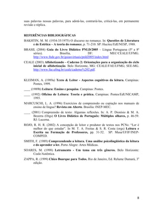 suas palavras nossas palavras, para adotá-las, contrariá-las, criticá-las, em permanente
revisão e réplica.
REFERÊNCIAS BIBLIOGRÁFICAS
BAKHTIN, M. M. (1934-35/1975) O discurso no romance. In: Questões de Literatura
e de Estética – A teoria do romance, p. 71-210. SP: Hucitec/EdUNESP, 1988.
BRASIL (2004) Guia do Livro Didático PNLD/2005 – Língua Portuguesa (5ª a 8ª
séries). Brasília, DF: MEC/CEALE/UFMG.
http://www.fnde.gov.br/guiasvirtuais/pnld2005/index.html
CEALE (2003) Alfabetizando – Caderno 2: Orientações para a organização do ciclo
inicial de alfabetização. Belo Horizonte, MG: CEALE/FAE/UFMG; SEE-MG.
http://www.fae.ufmg.br/ceale/caderno%202.pdf.
KLEIMAN, A. (1989a) Texto & Leitor - Aspectos cognitivos da leitura. Campinas:
Pontes, 1999.
____ (1989b) Leitura: Ensino e pesquisa. Campinas: Pontes.
____ (1992) Oficina de Leitura: Teoria e prática. Campinas: Pontes/EdUNICAMP,
1993.
MARCUSCHI, L. A. (1996) Exercícios de compreensão ou copiação nos manuais de
ensino de língua? Revista em Aberto. Brasília: INEP-MEC.
____ (2001) Compreensão de texto: Algumas reflexões. In: A. P. Dionísio & M. A.
Bezerra (Orgs) O Livro Didático de Português: Múltiplos olhares, p. 46-59.
RJ: Lucerna.
ROJO, R. H. R. (2002) A concepção de leitor e produtor de textos nos PCNs: “Ler é
melhor do que estudar”. In M. T. A. Freitas & S. R. Costa (orgs) Leitura e
Escrita na Formação de Professores, pp. 31-52. SP: Musa/UFJF/INEP-
COMPED.
SMITH, F. (1989) Compreendendo a leitura. Uma análise psicolingüística da leitura
e do aprender a ler. Porto Alegre: Artes Médicas.
SOARES, M. (1998) Letramento - Um tema em três gêneros. Belo Horizonte:
Ceale/Autêntica.
ZAPPA, R. (1999) Chico Buarque para Todos. Rio de Janeiro, Ed. Relume Dumará, 3a
edição.
8
 