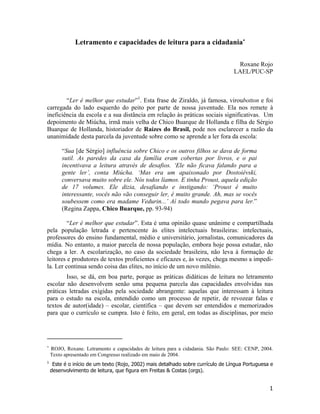 Letramento e capacidades de leitura para a cidadania∗
Roxane Rojo
LAEL/PUC-SP
“Ler é melhor que estudar”1
. Esta frase de Ziraldo, já famosa, viroubotton e foi
carregada do lado esquerdo do peito por parte de nossa juventude. Ela nos remete à
ineficiência da escola e a sua distância em relação às práticas sociais significativas. Um
depoimento de Miúcha, irmã mais velha de Chico Buarque de Hollanda e filha de Sérgio
Buarque de Hollanda, historiador de Raízes do Brasil, pode nos esclarecer a razão da
unanimidade desta parcela da juventude sobre como se aprende a ler fora da escola:
“Sua [de Sérgio] influência sobre Chico e os outros filhos se dava de forma
sutil. As paredes da casa da família eram cobertas por livros, e o pai
incentivava a leitura através de desafios. ‘Ele não ficava falando para a
gente ler’, conta Miúcha. ‘Mas era um apaixonado por Dostoiévski,
conversava muito sobre ele. Nós todos líamos. E tinha Proust, aquela edição
de 17 volumes. Ele dizia, desafiando e instigando: ‘Proust é muito
interessante, vocês não vão conseguir ler, é muito grande. Ah, mas se vocês
soubessem como era madame Vedurin...’ Aí todo mundo pegava para ler.”
(Regina Zappa, Chico Buarque, pp. 93-94)
“Ler é melhor que estudar”. Esta é uma opinião quase unânime e compartilhada
pela população letrada e pertencente às elites intelectuais brasileiras: intelectuais,
professores do ensino fundamental, médio e universitário, jornalistas, comunicadores da
mídia. No entanto, a maior parcela de nossa população, embora hoje possa estudar, não
chega a ler. A escolarização, no caso da sociedade brasileira, não leva à formação de
leitores e produtores de textos proficientes e eficazes e, às vezes, chega mesmo a impedi-
la. Ler continua sendo coisa das elites, no início de um novo milênio.
Isso, se dá, em boa parte, porque as práticas didáticas de leitura no letramento
escolar não desenvolvem senão uma pequena parcela das capacidades envolvidas nas
práticas letradas exigidas pela sociedade abrangente: aquelas que interessam à leitura
para o estudo na escola, entendido como um processo de repetir, de revozear falas e
textos de autor(idade) – escolar, científica – que devem ser entendidos e memorizados
para que o currículo se cumpra. Isto é feito, em geral, em todas as disciplinas, por meio
∗
ROJO, Roxane. Letramento e capacidades de leitura para a cidadania. São Paulo: SEE: CENP, 2004.
Texto apresentado em Congresso realizado em maio de 2004.
1
Este é o início de um texto (Rojo, 2002) mais detalhado sobre currículo de Língua Portuguesa e
desenvolvimento de leitura, que figura em Freitas & Costas (orgs).
1
 