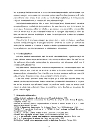 10
tem organização distinta daquela que se vê nos bairros centrais dos grandes centros urbanos, que
possuem ruas com nomes, casas com números e códigos específicos de endereçamento. E muito
provavelmente essa é a razão de ele orientar seu trabalho de produção textual da forma proposta
e regular, numa certa medida, o sentido que o texto pretende alcançar.
Assumindo-se esse ponto de vista, o modo de configuração do endereçamento não seria
compreendido como resultado de desconhecimento dos usos da escrita e do funcionamento do
gênero ou de descaso do produtor em relação ao que escreve, seria, ao contrário, compreendido
como um trabalho fruto de uma necessidade real de uso da linguagem e de um cálculo acerca de
quais os melhores recursos e estratégias a serem utilizados para que se alcance o propósito
comunicativo pretendido.
Procedimentos de ensino/aprendizagem que operem com os textos em situações específicas
(ou reais, como querem alguns) de produção, recepção e circulação são aqueles que permitem ao
aluno procurar entender as razões de os sujeitos fazerem o que fazem nas interações e, dessa
forma, refletir sobre sua própria maneira de se relacionar com a língua/gem.
6) Considerações finais
O que se pretende defender neste texto não é que a escola se exima – seja na educação de
jovens e adultos, seja na educação de crianças – de possibilitar a reflexão acerca dos padrões que
vão legitimando determinadas configurações dos gêneros como mais adequadas; afinal, essa é
uma de suas funções centrais.
O que se defende é a necessidade de a escola compreender que a variabilidade na escrita diz
respeito tanto às suas condições de produção, recepção e circulação quanto à compreensão
dessas condições pelos sujeitos. Essa é, também, uma forma de considerar aquilo que o aluno já
sabe, em função de sua experiência prévia, como conhecimento relevante.
E se essa tarefa é concebida como uma daquelas que a escola deve assumir, então será
possível que se procurem caminhos para um trabalho em que se alterem efetivamente as imagens
que se tem acerca do que seja estar inserido no mundo da escrita, o que, certamente, dará
margem a ações mais pontuais em relação a uma série de outros desafios que a educação de
jovens e adultos impõe.
7) Referências bibliográficas
ABREU, M. (org.). Leituras no Brasil. Campinas: Mercado de Letras. 1995.
COSTE, D. Competência comunicativa. In: GALVES, C. (org.) O texto: leitura & escrita.
Campinas: Pontes. 1997.
DABÈNE, M. Iletrismo, práticas e representações da escrita. In: Revista Scripta, v. 6, n. 11. Belo
Horizonte: PUC MINAS. No prelo.
FREIRE, P. Pedagogia do oprimido. Rio de Janeiro: Paz e Terra. 1983.(original de 1970).
FREIRE, P. A importância do ato de ler. In ABREU, M. (org.) Leituras no Brasil. Campinas:
Mercado de Letras. 1995.
GERALDI, J. W. (org.) O texto na sala de aula. Cascavel: ASSOESTE. 1984.
GNERRE, M. Linguagem, escrita e poder. São Paulo: Martins Fontes. 1985.
KATO, M. No mundo da escrita: uma perspectiva psicolingüística. São Paulo: Ática. 1986.
KATO, M. O aprendizado da leitura. São Paulo: Martins Fontes. 1985.
KLEIMAN, A. Texto & Leitor: aspectos cognitivos da leitura. Campinas: Pontes. 1989.
 