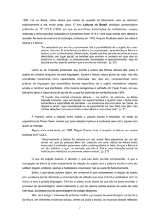 2
1990. Há, no Brasil, vários textos que tratam da questão do letramento, sem se referirem
explicitamente a ela, muito antes disso. O livro Leituras no Brasil, antologia comemorativa
publicada no 10
o
COLE (1995), em que se encontram transcrições de conferências, mesas-
redondas e comunicações realizadas no Congresso entre 1978 e 1993 pode ilustrar com clareza a
questão. No texto de abertura da antologia, proferido em 1978, Haquira Osakabe assim se refere à
escrita e à leitura:
“Eu entenderia por escrita propriamente dita a possibilidade de o sujeito ter o seu
próprio discurso. E se entende por leitura a compreensão, se entende por leitura o
acesso a um conhecimento diferenciado, aquele que lhe permite reconhecer a sua
identidade, seu lugar social, as tensões que animam o contexto em que vive ou
sobrevive e, sobretudo, a compreensão, assimilação e questionamento, seja da
própria escrita, seja do real em que a escrita se inscreve”. (p. 22)
Como se vê, Osakabe pressupõe que escrita e leitura são formas através das quais o
sujeito se constitui enquanto tal pela linguagem. Escrita e leitura, desse ponto de vista, não são
concebidas meramente como capacidades individuais, são, isso sim, compreendidas como
práticas de linguagem que possibilitam formas específicas de o sujeito estabelecer relações
sociais e construir sua identidade. Uma mesma perspectiva é adotada por Paulo Freire, em seu
belíssimo texto A importância do ato de ler, o qual foi proferido em conferência de 1979:
“O mundo das minhas primeiras leituras – ‘os textos’, as palavras, as letras
daquele contexto, cuja percepção me experimentava e quanto mais o fazia mais
aumentava a capacidade de perceber – se encarnava em uma série de coisas, de
objetos e sinais, cuja compreensão eu ia aprendendo no meu trato com eles, nas
minhas relações com meus irmãos mais velhos e com meus pais”. (p. 31)
A maneira como a relação entre sujeito e palavra escrita é retratada, no relato da
experiência de Paulo Freire, mostra que essa relação implica e é implicada pelo outro, aquele com
quem se interage.
Alguns anos mais tarde, em 1987, Magda Soares dizia, a respeito da leitura, em mesa-
redonda do 6
o
COLE:
“Historicamente a leitura foi sempre um ato social. Nós passamos de um ato
social, em que as pessoas lêem em conjunto, em uma prática de leitura muito
associada à oralidade, para essa visão contemporânea, e falsa, de que a leitura é
um ato solitário, o que, na verdade, ela não é. Ela é uma interação verbal de
indivíduos e indivíduos socialmente determinados”. (p. 87)
O que diz Magda Soares, e também o que seu texto permite compreender, é que a
concepção de leitura (e mais amplamente da relação do sujeito com a palavra escrita) como ato
solitário (ligado, portanto, apenas a habilidades individuais) não se sustenta historicamente.
Enfim, o que esses autores dizem, em uníssono, é que compreender a relação do sujeito
com a palavra escrita demanda a compreensão da relação que esse indivíduo estabelece com os
outros e com a própria linguagem. Têm-se aí pistas muito claras de que não se pode entender o
processo de aprendizagem, desenvolvimento e uso da palavra escrita apenas do ponto de vista
individual, da perspectiva da aprendizagem do código alfabético.
Mas, se é antigo o interesse de entender melhor o processo de aprendizagem da escrita e
da leitura, em diferentes instâncias sociais, dentre as quais a escola, os impactos dessas reflexões
 