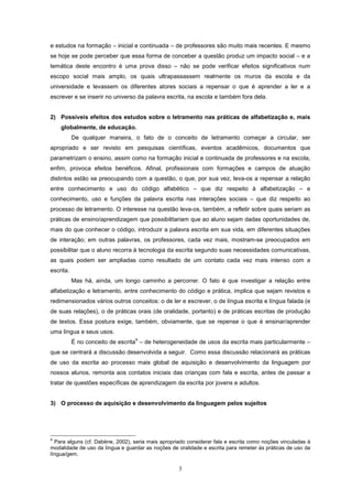 3
e estudos na formação – inicial e continuada – de professores são muito mais recentes. E mesmo
se hoje se pode perceber que essa forma de conceber a questão produz um impacto social – e a
temática deste encontro é uma prova disso – não se pode verificar efeitos significativos num
escopo social mais amplo, os quais ultrapassassem realmente os muros da escola e da
universidade e levassem os diferentes atores sociais a repensar o que é aprender a ler e a
escrever e se inserir no universo da palavra escrita, na escola e também fora dela.
2) Possíveis efeitos dos estudos sobre o letramento nas práticas de alfabetização e, mais
globalmente, de educação.
De qualquer maneira, o fato de o conceito de letramento começar a circular, ser
apropriado e ser revisto em pesquisas científicas, eventos acadêmicos, documentos que
parametrizam o ensino, assim como na formação inicial e continuada de professores e na escola,
enfim, provoca efeitos benéficos. Afinal, profissionais com formações e campos de atuação
distintos estão se preocupando com a questão, o que, por sua vez, leva-os a repensar a relação
entre conhecimento e uso do código alfabético – que diz respeito à alfabetização – e
conhecimento, uso e funções da palavra escrita nas interações sociais – que diz respeito ao
processo de letramento. O interesse na questão leva-os, também, a refletir sobre quais seriam as
práticas de ensino/aprendizagem que possibilitariam que ao aluno sejam dadas oportunidades de,
mais do que conhecer o código, introduzir a palavra escrita em sua vida, em diferentes situações
de interação; em outras palavras, os professores, cada vez mais, mostram-se preocupados em
possibilitar que o aluno recorra à tecnologia da escrita segundo suas necessidades comunicativas,
as quais podem ser ampliadas como resultado de um contato cada vez mais intenso com a
escrita.
Mas há, ainda, um longo caminho a percorrer. O fato é que investigar a relação entre
alfabetização e letramento, entre conhecimento do código e prática, implica que sejam revistos e
redimensionados vários outros conceitos: o de ler e escrever, o de língua escrita e língua falada (e
de suas relações), o de práticas orais (de oralidade, portanto) e de práticas escritas de produção
de textos. Essa postura exige, também, obviamente, que se repense o que é ensinar/aprender
uma língua e seus usos.
É no conceito de escrita
4
– de heterogeneidade de usos da escrita mais particularmente –
que se centrará a discussão desenvolvida a seguir. Como essa discussão relacionará as práticas
de uso da escrita ao processo mais global de aquisição e desenvolvimento da linguagem por
nossos alunos, remonta aos contatos iniciais das crianças com fala e escrita, antes de passar a
tratar de questões específicas de aprendizagem da escrita por jovens e adultos.
3) O processo de aquisição e desenvolvimento da linguagem pelos sujeitos
4
Para alguns (cf. Dabène, 2002), seria mais apropriado considerar fala e escrita como noções vinculadas à
modalidade de uso da língua e guardar as noções de oralidade e escrita para remeter às práticas de uso da
língua/gem.
 