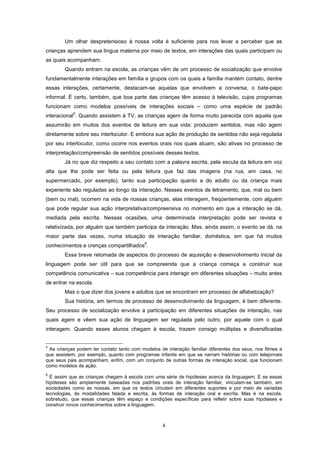 4
Um olhar despretensioso à nossa volta é suficiente para nos levar a perceber que as
crianças aprendem sua língua materna por meio de textos, em interações das quais participam ou
as quais acompanham.
Quando entram na escola, as crianças vêm de um processo de socialização que envolve
fundamentalmente interações em família e grupos com os quais a família mantém contato, dentre
essas interações, certamente, destacam-se aquelas que envolvem a conversa, o bate-papo
informal. É certo, também, que boa parte das crianças têm acesso à televisão, cujos programas
funcionam como modelos possíveis de interações sociais – como uma espécie de padrão
interacional
5
. Quando assistem à TV, as crianças agem de forma muito parecida com aquela que
assumirão em muitos dos eventos de leitura em sua vida: produzem sentidos, mas não agem
diretamente sobre seu interlocutor. E embora sua ação de produção de sentidos não seja regulada
por seu interlocutor, como ocorre nos eventos orais nos quais atuam, são ativas no processo de
interpretação/compreensão de sentidos possíveis desses textos.
Já no que diz respeito a seu contato com a palavra escrita, pela escuta da leitura em voz
alta que lhe pode ser feita ou pela leitura que faz das imagens (na rua, em casa, no
supermercado, por exemplo), tanto sua participação quanto a do adulto ou da criança mais
experiente são reguladas ao longo da interação. Nesses eventos de letramento, que, mal ou bem
(bem ou mal), ocorrem na vida de nossas crianças, elas interagem, freqüentemente, com alguém
que pode regular sua ação interpretativa/compreensiva no momento em que a interação se dá,
mediada pela escrita. Nessas ocasiões, uma determinada interpretação pode ser revista e
relativizada, por alguém que também participa da interação. Mas, ainda assim, o evento se dá, na
maior parte das vezes, numa situação de interação familiar, doméstica, em que há muitos
conhecimentos e crenças compartilhados
6
.
Essa breve retomada de aspectos do processo de aquisição e desenvolvimento inicial da
linguagem pode ser útil para que se compreenda que a criança começa a construir sua
competência comunicativa – sua competência para interagir em diferentes situações – muito antes
de entrar na escola.
Mas o que dizer dos jovens e adultos que se encontram em processo de alfabetização?
Sua história, em termos de processo de desenvolvimento da linguagem, é bem diferente.
Seu processo de socialização envolve a participação em diferentes situações de interação, nas
quais agem e vêem sua ação de linguagem ser regulada pelo outro, por aquele com o qual
interagem. Quando esses alunos chegam à escola, trazem consigo múltiplas e diversificadas
5
As crianças podem ter contato tanto com modelos de interação familiar diferentes dos seus, nos filmes a
que assistem, por exemplo, quanto com programas infantis em que se narram histórias ou com telejornais
que seus pais acompanham, enfim, com um conjunto de outras formas de interação social, que funcionam
como modelos de ação.
6
É assim que as crianças chegam à escola com uma série de hipóteses acerca da linguagem. E se essas
hipóteses são amplamente baseadas nos padrões orais de interação familiar, vinculam-se também, em
sociedades como as nossas, em que os textos circulam em diferentes suportes e por meio de variadas
tecnologias, às modalidades falada e escrita, às formas de interação oral e escrita. Mas é na escola,
sobretudo, que essas crianças têm espaço e condições específicas para refletir sobre suas hipóteses e
construir novos conhecimentos sobre a linguagem.
 
