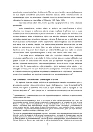 5
experiências em eventos de fala e de letramento. Mas carregam, também, representações acerca
de sua própria competência comunicativa bastantes nocivas, afinal, sistematicamente, as
representações sociais dos analfabetos e daqueles que pouco acesso tiveram à escola é de que
não sabem ler, escrever ou mesmo falar (cf. Matencio, 1995; Ratto, 1995).
Mas esses alunos sabem falar, mesmo que não seja propriamente a norma valorizada
socialmente.
Muito provavelmente, também sabem ler, embora não especificamente o código
alfabético, mas imagens e, certamente, alguns arranjos regulares de gêneros com os quais
mantêm contato habitual, tais como as placas comerciais e os rótulos de produtos domésticos, que
agrupam imagem e letras; os letreiros de ônibus, que agrupam palavras e números; as contas
domésticas, que agrupam enunciados, palavras e números. É claro que não se pode dizer que a
leitura que esses alunos realizam envolva propriamente a decodificação de cada item constante
nos textos, mas é verdade, também, que nenhum leitor proficiente decodifica todos os itens
lexicais ou segmentos de um texto. Aliás, um leitor proficiente opera, na leitura, realizando
hipóteses acerca do que vem depois daquilo que está sendo lido e, por essa razão, não precisa
decodificar item a item, segmento a segmento (cf. Kato, 1985; Kleiman, 1992; Smith, 1999).
E se esses alunos, efetivamente, ainda não construíram algumas das habilidades
envolvidas especificamente na produção de textos escritos, possuem outras habilidades que
podem e devem ser aproveitadas como insumo para que aprendam não apenas o código da
escrita – tornem-se alfabetizados – como também passem a atribuir à escrita funções relevantes
em sua vida. Em outras palavras, estão engajados – como quaisquer outros sujeitos – em
interações sociais a partir das quais desenvolvem sua competência comunicativa, pois a aquisição
e o desenvolvimento da linguagem é um processo que se estende ao longo da vida, não se limita
ao período pré-escolar ou aos primeiros anos da criança, e nem se esgota na escola
7
.
4) A competência comunicativa e a aprendizagem da escrita
Do ponto de vista dos estudos lingüísticos e particularmente daqueles que refletem sobre o
processo de aquisição e desenvolvimento da língua e da linguagem, a noção de competência
8
é
crucial para explicar os caminhos pelos quais o sujeito aprende a usar a linguagem e a se
constituir enquanto tal
9
. Dessa perspectiva, a competência comunicativa pode ser considerada
7
O papel da escola é justamente o de auxiliar, com procedimentos de ensino sistemáticos, o desenvolvimento
desse processo pelo aluno.
8
No domínio específico da educação, aliás, há um conjunto de obras que vêm demonstrando que a lógica das
competências pode ser perversa, se se considera que o desenvolvimento de competências deve ser uma
forma de o sujeito enfrentar a competitividade no mercado de trabalho e deixar de ser um “peso” para o
Estado. Como essas obras adequadamente indicam, é preciso cautela com relação à compreensão da
noção, uma vez que, por vincular a ação do aluno, futuro trabalhador, a seu resultado, oferece o perigo de
que se imagine ser possível apreender as formas de agir de maneira objetiva, para que sejam descritas,
classificadas e também controladas (cf. Machado, 2003).
9
A noção de competência não é recente em Lingüística, ela aparece já nos estudos gerativos conduzidos por
Chomsky, em fins da década de 50. É certo que naquele momento a concepção de competência era restritiva
e ligada, basicamente, à idéia da construção de uma gramática internalizada que seria, em princípio, comum
a todos os falantes de uma mesma língua. Foi com os estudos desenvolvidos por etnometodologistas como
Hymes, Goffman ou Gumperz que essa noção foi redimensionada de forma a relacionar os conhecimentos
 