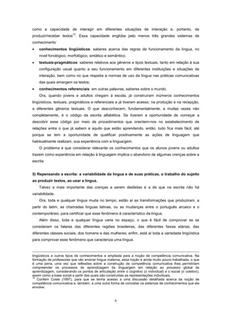 6
como a capacidade de interagir em diferentes situações de interação e, portanto, de
produzir/receber textos
10
. Essa capacidade engloba pelo menos três grandes sistemas de
conhecimento
·:
• conhecimentos lingüísticos: saberes acerca das regras de funcionamento da língua, no
nível fonológico, morfológico, sintático e semântico;
• textuais-pragmáticos: saberes relativos aos gêneros e tipos textuais, tanto em relação à sua
configuração usual quanto a seu funcionamento em diferentes instituições e situações de
interação, bem como no que respeita a normas de uso da língua nas práticas comunicativas
das quais emergem os textos;
• conhecimentos referenciais: em outras palavras, saberes sobre o mundo.
Ora, quando jovens e adultos chegam à escola, já construíram inúmeros conhecimentos
lingüísticos, textuais, pragmáticos e referenciais e já tiveram acesso, na produção e na recepção,
a diferentes gêneros textuais. O que desconhecem, fundamentalmente, e muitas vezes não
completamente, é o código da escrita alfabética. Se tiverem a oportunidade de começar a
descobrir esse código por meio de procedimentos que orientem-nos no estabelecimento de
relações entre o que já sabem e aquilo que estão aprendendo, então, tudo fica mais fácil, até
porque se tem a oportunidade de qualificar positivamente as ações de linguagem que
habitualmente realizam, sua experiência com a língua/gem.
O problema é que considerar relevante os conhecimentos que os alunos jovens ou adultos
trazem como experiência em relação à linguagem implica o abandono de algumas crenças sobre a
escrita.
5) Repensando a escrita: a variabilidade da língua e de suas práticas, o trabalho do sujeito
ao produzir textos, ao usar a língua.
Talvez a mais importante das crenças a serem desfeitas é a de que na escrita não há
variabilidade.
Ora, toda e qualquer língua muda no tempo, estão aí as transformações que produziram, a
partir do latim, as chamadas línguas latinas, ou as mudanças entre o português arcaico e o
contemporâneo, para certificar que esse fenômeno é característico da língua.
Além disso, toda e qualquer língua varia no espaço, o que é fácil de comprovar se se
consideram os falares das diferentes regiões brasileiras, das diferentes faixas etárias, das
diferentes classes sociais, dos homens e das mulheres; enfim, está aí toda a variedade lingüística
para comprovar esse fenômeno que caracteriza uma língua.
lingüísticos a outros tipos de conhecimentos e ampliada para a noção de competência comunicativa. Na
formação de professores que vão ensinar língua materna, essa noção é ainda muito pouco trabalhada, o que
é uma pena, uma vez que reflexões sobre a construção da competência comunicativa lhes permitiriam
compreender os processos de aprendizagem da língua/gem em relação ao processo global de
aprendizagem, considerando os pontos de articulação entre o cognitivo (o individual) e o social (o coletivo),
assim como a base social a partir das quais são construídas as representações individuais.
10
Conferir Coste (1997), para que se tenha acesso a uma discussão detalhada acerca da noção de
competência comunicativa e, também, a uma outra forma de conceber os sistemas de conhecimentos que ela
envolve.
 