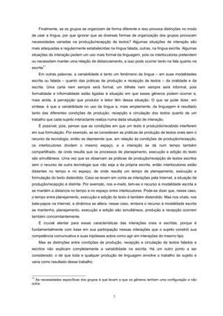 7
Finalmente, se os grupos se organizam de forma diferente e isso provoca distinções no modo
de usar a língua, por que ignorar que as diversas formas de organização dos grupos provocam
necessidades variadas na produção/recepção de textos? Algumas situações de interação são
mais adequadas e regularmente estabelecidas na língua falada, outras, na língua escrita. Algumas
situações de interação pedem um uso mais formal da linguagem, pois os interlocutores pretendem
ou necessitam manter uma relação de distanciamento, e isso pode ocorrer tanto na fala quanto na
escrita
11
.
Em outras palavras, a variabilidade é tanto um fenômeno da língua – em suas modalidades
escrita ou falada – quanto das práticas de produção e recepção de textos – da oralidade e da
escrita. Uma carta nem sempre será formal, um bilhete nem sempre será informal, pois
formalidade e informalidade estão ligadas à situação em que esses gêneros podem ocorrer e,
mais ainda, à percepção que produtor e leitor têm dessa situação. O que se pode dizer, em
síntese, é que a variabilidade no uso da língua e, mais amplamente, da linguagem é resultado
tanto das diferentes condições de produção, recepção e circulação dos textos quanto de um
trabalho que cada sujeito interactante realiza numa dada situação de interação.
É possível, pois, pensar que as condições em que um texto é produzido/recebido interferem
em sua formulação. Por exemplo, se se consideram as práticas de produção de textos orais sem o
recurso da tecnologia, então se depreende que, em relação às condições de produção/recepção,
os interlocutores dividem o mesmo espaço, e a interação se dá num tempo também
compartilhado, de onde resulta que os processos de planejamento, execução e edição do texto
são simultâneos. Uma vez que se observam as práticas de produção/recepção de textos escritos
sem o recurso de outra tecnologia que não seja a da própria escrita, então interlocutores estão
distantes no tempo e no espaço, de onde resulta um tempo de planejamento, execução e
formulação do texto distendido. Caso se levem em conta as interações pela Internet, a situação de
produção/recepção é distinta. Por exemplo, nos e-mails, tem-se o recurso à modalidade escrita e
se mantém a distancia no tempo e no espaço entre interlocutores. Pode-se dizer que, nesse caso,
o tempo entre planejamento, execução e edição do texto é também distendido. Mas nos chats, nos
bate-papos na Internet, a dinâmica se altera: nesse caso, embora o recurso à modalidade escrita
se mantenha, planejamento, execução e edição são simultâneos, produção e recepção ocorrem
também concomitantemente.
É crucial atentar para essas características das interações orais e escritas, porque é
fundamentalmente com base em sua participação nessas interações que o sujeito constrói sua
competência comunicativa e suas hipóteses sobre como agir em interações do mesmo tipo.
Mas as distinções entre condições de produção, recepção e circulação de textos falados e
escritos não explicam completamente a variabilidade na escrita. Há um outro ponto a ser
considerado: o de que toda e qualquer produção de linguagem envolve o trabalho do sujeito e
varia como resultado desse trabalho.
11
As necessidades específicas dos grupos é que levam a que os gêneros tenham uma configuração e não
outra.
 