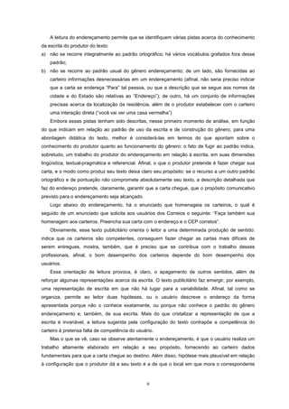 9
A leitura do endereçamento permite que se identifiquem várias pistas acerca do conhecimento
da escrita do produtor do texto:
a) não se recorre integralmente ao padrão ortográfico; há vários vocábulos grafados fora desse
padrão;
b) não se recorre ao padrão usual do gênero endereçamento; de um lado, são fornecidas ao
carteiro informações desnecessárias em um endereçamento (afinal, não seria preciso indicar
que a carta se endereça “Para” tal pessoa, ou que a descrição que se segue aos nomes da
cidade e do Estado são relativas ao “Endereço”); de outro, há um conjunto de informações
precisas acerca da localização da residência, além de o produtor estabelecer com o carteiro
uma interação direta (“você vai ver uma casa vermelha”)
Embora essas pistas tenham sido descritas, nesse primeiro momento de análise, em função
do que indicam em relação ao padrão de uso da escrita e de construção do gênero, para uma
abordagem didática do texto, melhor é considerá-las em termos do que apontam sobre o
conhecimento do produtor quanto ao funcionamento do gênero: o fato de fugir ao padrão indica,
sobretudo, um trabalho do produtor do endereçamento em relação à escrita, em suas dimensões
lingüística, textual-pragmática e referencial. Afinal, o que o produtor pretende é fazer chegar sua
carta, e o modo como produz seu texto deixa claro seu propósito: se o recurso a um outro padrão
ortográfico e de pontuação não compromete absolutamente seu texto, a descrição detalhada que
faz do endereço pretende, claramente, garantir que a carta chegue, que o propósito comunicativo
previsto para o endereçamento seja alcançado.
Logo abaixo do endereçamento, há o enunciado que homenageia os carteiros, o qual é
seguido de um enunciado que solicita aos usuários dos Correios o seguinte: “Faça também sua
homenagem aos carteiros. Preencha sua carta com o endereço e o CEP corretos”.
Obviamente, esse texto publicitário orienta o leitor a uma determinada produção de sentido:
indica que os carteiros são competentes, conseguem fazer chegar as cartas mais difíceis de
serem entregues, mostra, também, que é preciso que se contribua com o trabalho desses
profissionais, afinal, o bom desempenho dos carteiros depende do bom desempenho dos
usuários.
Essa orientação de leitura provoca, é claro, o apagamento de outros sentidos, além de
reforçar algumas representações acerca da escrita. O texto publicitário faz emergir, por exemplo,
uma representação de escrita em que não há lugar para a variabilidade. Afinal, tal como se
organiza, permite ao leitor duas hipóteses, ou o usuário descreve o endereço da forma
apresentada porque não o conhece exatamente, ou porque não conhece o padrão do gênero
endereçamento e, também, de sua escrita. Mais do que cristalizar a representação de que a
escrita é invariável, a leitura sugerida pela configuração do texto contrapõe a competência do
carteiro à pretensa falta de competência do usuário.
Mas o que se vê, caso se observe atentamente o endereçamento, é que o usuário realiza um
trabalho altamente elaborado em relação a seu propósito, fornecendo ao carteiro dados
fundamentais para que a carta chegue ao destino. Além disso, hipótese mais plausível em relação
à configuração que o produtor dá a seu texto é a de que o local em que mora o correspondente
 