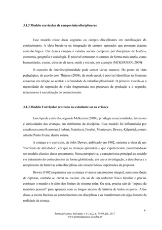 81
PontodeAcesso, Salvador, v.11, n.2, p. 70-89, jul. 2017
www.pontodeacesso.ici.ufba.br
3.1.2 Modelo curricular de campos interdisciplinares
Esse modelo reúne áreas cognatas ou campos disciplinares em ramificações do
conhecimento. A ideia baseia-se na integração de campos separados que possuem alguma
conexão lógica. Um desses campos é estudos sociais composto por disciplinas de história,
economia, geografia e sociologia. É possível estruturar os campos de forma mais ampla, como
humanidades, exatas, ciências da terra, saúde e sociais, por exemplo (MCKERNAN, 2009).
O conceito de interdisciplinaridade pode conter várias nuances. Do ponto de vista
pedagógico, de acordo com Thiesen (2008), de modo geral, é possível identificar na literatura
consenso em relação ao sentido e à finalidade da interdisciplinaridade. O primeiro vincula-se à
necessidade de superação da visão fragmentada nos processos de produção e o segundo,
relaciona-se à socialização do conhecimento.
3.1.3 Modelo Curricular centrado no estudante ou na criança
Esse tipo de currículo, segundo McKernan (2009), privilegia as necessidades, interesses
e curiosidades das crianças, em detrimento da disciplina. Esse modelo foi influenciado por
estudiosos como Rousseau, Herbart, Pestalozzi, Froebel, Montessori, Dewey, Kilpatrick, e mais
adiante Paulo Freire, dentre outros.
A criança e o currículo, de John Dewey, publicado em 1902, sustenta a ideia de um
“currículo de atividades”, em que as crianças aprendem o que experienciam, constituindo-se
um modelo clássico desse pensamento. Nessa perspectiva, a característica principal do modelo
é o tratamento do conhecimento de forma globalizada, em que a investigação, a descoberta e o
rompimento de barreiras entre disciplinas são características importantes da proposta.
Dewey (1902) argumenta que a criança vivencia um processo integral, sem consciência
de rupturas, contudo ao entrar na escolar, ela sai de um ambiente físico familiar e precisa
conhecer o mundo e ir além dos limites do sistema solar. Ou seja, precisa sair do “espaço de
memória pessoal” para aprender com os longos séculos da história de todos os povos. Além
disso, a escola fraciona os conhecimentos em disciplinas e os transformam em algo distante da
realidade da criança.
 