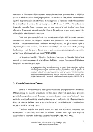 83
PontodeAcesso, Salvador, v.11, n.2, p. 70-89, jul. 2017
www.pontodeacesso.ici.ufba.br
estruturou os fundamentos básicos para a integração curricular, que envolviam os objetivos
sociais e democráticos da educação progressista. Na década de 1960, com o lançamento do
Sputinik e a preocupação com a formação da nova geração de cientistas, o currículo disciplinar
foi enfatizado em detrimento das ideias progressistas. Na década de 1980, as discussões sobre
integração curricular foram retomadas, mas em uma perspectiva mais técnica, como forma
alternativa de organizar os currículos disciplinares. Dessa forma, evidenciam-se concepções
diferenciadas sobre integração curricular.
Outro autor que também influenciou a integração pedagógica foi Claraparède a partir da
elaboração do conceito de percepção sincrética para determinada fase do desenvolvimento
infantil. O sincretismo vincula-se à forma de percepção infantil, em que a criança capta os
objetos na globalidade (síncresis) e não de maneira analítica. Com base nesses estudos, Decroly
fundamentou a ideia dos centros de interesse, os quais tornaram-se um dos principais conceitos
da teorização sobre integração curricular (AIRES, 2011).
No documento brasileiro “Diretrizes Curriculares Nacionais da Educação Básica”, que
propicia referências para os currículos da Educação Básica, constam algumas possibilidades de
integração do currículo, quais sejam,
as propostas curriculares ordenadas em torno de grandes eixos articuladores, projetos
interdisciplinares com base em temas geradores formulados a partir de questões da
comunidade e articulados aos componentes curriculares e às áreas de conhecimento,
currículos em rede, propostas ordenadas em torno de conceitos-chave ou conceitos
nucleares que permitam trabalhar as questões cognitivas e as questões culturais numa
perspectiva transversal, e projetos de trabalho com diversas acepções (BRASIL, 2013).
3.1.6 Modelo Curricular de Processo
Enfatiza os procedimentos de investigação educacional pelos professores e estudantes.
Diferentemente dos modelos organizados por fins-meios (objetivos), centra-se no processo,
permitindo aos professores sair do campo puramente técnico e tornarem-se “artistas”. Nesse
contexto, a elaboração curricular vincula-se à crença que os professores individualmente devem
tomar as próprias decisões e que o desenvolvimento do currículo torna-se competência da
escola local (MCKERNAN, 2009).
O referido modelo teve grande avanço por meio dos estudos de Stenhouse, que
recomendava a elaboração curricular de maneira racional, sem especificar objetivos
educacionais ou resultados pretendidos de aprendizagem (MCKERNAN, 2009).
 