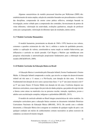 84
PontodeAcesso, Salvador, v.11, n.2, p. 70-89, jul. 2017
www.pontodeacesso.ici.ufba.br
Algumas características do modelo processual descritas por McKernan (2009) são:
estabelecimento de metas amplas, seleção de conteúdos baseados nos procedimentos e critérios
das disciplinas, compreensão do ensino como prática reflexiva, estratégia baseada na
investigação, ensino voltado para a compreensão dos conteúdos, favorecimento de pontos de
vistas diferentes, valorização da criatividade, avaliações qualitativas, atuação do professor
como juiz e pesquisador, valorização de dferentes tipos de resultados, dentre outros.
3.1.7 Modelo Curricular Humanístico
O modelo humanista, proeminente na década de 1960 e 1970, baseia-se nos valores,
costumes e questões existenciais da vida. Isto é, enfatiza o ensino de qualidades pessoais,
caráter e a aplicação de valores, constituindo-se numa reação ao modelo behaviorista, que
influenciou o currículo no século passado. Carl Rogers e Maslow que trabalhavam com
pesquisas relacionadas à autorrealização propiciaram fundamentos para a elaboração desse
modelo (MCKERNAN, 2009).
3.1.8 Modelo Curricular da Educação Básica no Brasil
A Educação Básica é constituída pela Educação Infantil, Ensino Fundamental e Ensino
Médio. A Educação Infantil compreende a creche, que envolve as etapas do desenvolvimento
infantil até três anos e 11 meses; e a Pré-Escola, com duração de dois anos. O Ensino
Fundamental tem duração de nove anos e possui duas fases: 1 ao 5 ano (anos iniciais) e do 6
ao 9 ano (anos finais). O Ensino Médio tem duração de três anos. Conforme disposto nas
diretrizes curriculares, essas etapas têm previsão de idades próprias, que podem divergir devido
a fatores como atraso na matrícula e/ou no percurso escolar, retenção, repetência, jovens e
adultos sem escolarização completa, indígenas e quilombolas (BRASIL, 2013).
O modelo do currículo adotado no Brasil integra características de vários modelos. As
orientações curriculares para a educação básica constam no documento intitulado Diretrizes
Curriculares Nacionais da Educação Básica (BRASIL, 2013). De acordo com o referido
documento, a Educação Básica deve assegurar ao estudante de qualquer região do país e em
qualquer condição um núcleo de conhecimentos comuns necessários ao pleno exercício da
cidadania e ao desenvolvimento integral.
 