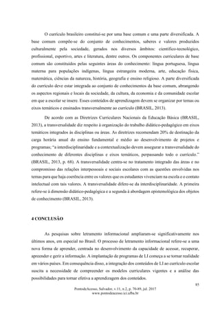 85
PontodeAcesso, Salvador, v.11, n.2, p. 70-89, jul. 2017
www.pontodeacesso.ici.ufba.br
O currículo brasileiro constituí-se por uma base comum e uma parte diversificada. A
base comum compõe-se do conjunto de conhecimentos, saberes e valores produzidos
culturalmente pela sociedade, gerados nos diversos âmbitos: científico-tecnológico,
profissional, esportivo, artes e literatura, dentre outros. Os componentes curriculares de base
comum são constituídos pelas seguintes áreas do conhecimento: língua portuguesa, língua
materna para populações indígenas, língua estrangeira moderna, arte, educação física,
matemática, ciências da natureza, história, geografia e ensino religioso. A parte diversificada
do currículo deve estar integrada ao conjunto de conhecimentos da base comum, abrangendo
os aspectos regionais e locais da sociedade, da cultura, da economia e da comunidade escolar
em que a escolar se insere. Esses conteúdos de aprendizagem devem se organizar por temas ou
eixos temáticos e ensinados transversalmente ao currículo (BRASIL, 2013).
De acordo com as Diretrizes Curriculares Nacionais da Educação Básica (BRASIL,
2013), a transversalidade diz respeito à organização do trabalho didático-pedagógico em eixos
temáticos integrados às disciplinas ou áreas. As diretrizes recomendam 20% de destinação da
carga horária anual do ensino fundamental e médio ao desenvolvimento de projetos e
programas; “a interdisciplinaridade e a contextualização devem assegurar a transversalidade do
conhecimento de diferentes disciplinas e eixos temáticos, perpassando todo o currículo.”
(BRASIL, 2013, p. 68). A transversalidade centra-se no tratamento integrado das áreas e no
compromisso das relações interpessoais e sociais escolares com as questões envolvidas nos
temas para que haja coerência entre os valores que os estudantes vivenciam na escola e o contato
intelectual com tais valores. A transversalidade difere-se da interdisciplinaridade. A primeira
refere-se à dimensão didático-pedagógica e a segunda à abordagem epistemológica dos objetos
de conhecimento (BRASIL, 2013).
4 CONCLUSÃO
As pesquisas sobre letramento informacional ampliaram-se significativamente nos
últimos anos, em especial no Brasil. O processo de letramento informacional refere-se a uma
nova forma de aprender, centrada no desenvolvimento da capacidade de acessar, recuperar,
apreender e gerir a informação. A implantação de programas de LI começa a se tornar realidade
em vários países. Em consequência disso, a integração dos conteúdos de LI ao currículo escolar
suscita a necessidade de compreender os modelos curriculares vigentes e a análise das
possibilidades para tornar efetiva a aprendizagem dos conteúdos.
 