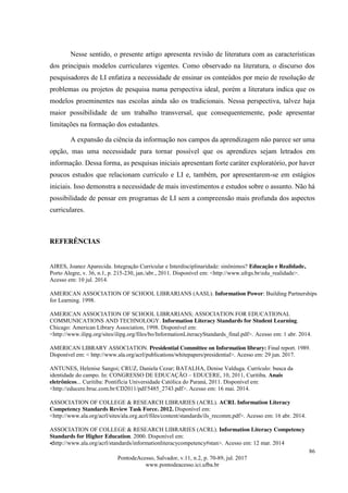86
PontodeAcesso, Salvador, v.11, n.2, p. 70-89, jul. 2017
www.pontodeacesso.ici.ufba.br
Nesse sentido, o presente artigo apresenta revisão de literatura com as características
dos principais modelos curriculares vigentes. Como observado na literatura, o discurso dos
pesquisadores de LI enfatiza a necessidade de ensinar os conteúdos por meio de resolução de
problemas ou projetos de pesquisa numa perspectiva ideal, porém a literatura indica que os
modelos proeminentes nas escolas ainda são os tradicionais. Nessa perspectiva, talvez haja
maior possibilidade de um trabalho transversal, que consequentemente, pode apresentar
limitações na formação dos estudantes.
A expansão da ciência da informação nos campos da aprendizagem não parece ser uma
opção, mas uma necessidade para tornar possível que os aprendizes sejam letrados em
informação. Dessa forma, as pesquisas iniciais apresentam forte caráter exploratório, por haver
poucos estudos que relacionam currículo e LI e, também, por apresentarem-se em estágios
iniciais. Isso demonstra a necessidade de mais investimentos e estudos sobre o assunto. Não há
possibilidade de pensar em programas de LI sem a compreensão mais profunda dos aspectos
curriculares.
REFERÊNCIAS
AIRES, Joanez Aparecida. Integração Curricular e Interdisciplinaridade: sinônimos? Educação e Realidade,
Porto Alegre, v. 36, n.1, p. 215-230, jan./abr., 2011. Disponível em: <http://www.ufrgs.br/edu_realidade>.
Acesso em: 10 jul. 2014.
AMERICAN ASSOCIATION OF SCHOOL LIBRARIANS (AASL). Information Power: Building Partnerships
for Learning. 1998.
AMERICAN ASSOCIATION OF SCHOOL LIBRARIANS; ASSOCIATION FOR EDUCATIONAL
COMMUNICATIONS AND TECHNOLOGY. Information Literacy Standards for Student Learning.
Chicago: American Library Association, 1998. Disponível em:
<http://www.ilipg.org/sites/ilipg.org/files/bo/InformationLiteracyStandards_final.pdf>. Acesso em: 1 abr. 2014.
AMERICAN LIBRARY ASSOCIATION. Presidential Committee on Information library: Final report. 1989.
Disponível em: < http://www.ala.org/acrl/publications/whitepapers/presidential>. Acesso em: 29 jun. 2017.
ANTUNES, Helenise Sangoi; CRUZ, Daniela Cezar; BATALHA, Denise Valduga. Currículo: busca da
identidade do campo. In: CONGRESSO DE EDUCAÇÃO – EDUCERE, 10, 2011, Curitiba. Anais
eletrônicos... Curitiba: Pontifícia Universidade Católica do Paraná, 2011. Disponível em:
<http://educere.bruc.com.br/CD2011/pdf/5485_2743.pdf>. Acesso em: 16 mai. 2014.
ASSOCIATION OF COLLEGE & RESEARCH LIBRARIES (ACRL). ACRL Information Literacy
Competency Standards Review Task Force. 2012. Disponível em:
<http://www.ala.org/acrl/sites/ala.org.acrl/files/content/standards/ils_recomm.pdf>. Acesso em: 16 abr. 2014.
ASSOCIATION OF COLLEGE & RESEARCH LIBRARIES (ACRL). Information Literacy Competency
Standards for Higher Education. 2000. Disponível em:
<http://www.ala.org/acrl/standards/informationliteracycompetency#stan>. Acesso em: 12 mar. 2014
 