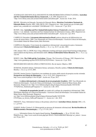 87
PontodeAcesso, Salvador, v.11, n.2, p. 70-89, jul. 2017
www.pontodeacesso.ici.ufba.br
AUSTRALIAN AND NEW ZEALAND INSTITUTE FOR INFORMATION LITERACY(ANZIIL). Australian
and New Zealand information literacy framework. 2. ed. 2004. Disponível em:
<http://www.library.unisa.edu.au/learn/infolit/infolit-2nd-edition.pdf>. Acesso em: 18 abr. 2014.
BRASIL. Ministério da Educação. Secretaria da Educação Básica. Diretrizes Curriculares Nacionais da
Educação Básica. Brasília: MEC, SEB, DICEI, 2013. Disponível em: <http://portal.mec.gov.br/index.php?
option=com_content&view=article&id=12663&Itemid=1152>. Acesso em: 17 jul. 2014.
BUNDY, Alan. Australian and New Zealand Information Literacy Framework: principles, standards and
practice. 2. ed. Adelaide: Australian and New Zealand Institute for Information Literacy, 2004. Disponível em:
<http://www.library.unisa.edu.au/learn/infolit/infolit-2nd-edition.pdf>. Acesso em: 2 jul. 2014.
CAMPELLO, Bernadete. Letramento informacional no Brasil: práticas educativas de bibliotecários em
escolas de ensino básico. 2009. Tese (Doutorado em Ciência da Informação) - Escola de Ciência da Informação,
Universidade Federal de Minas Gerais, Belo Horizonte.
CAMPELLO, Bernadete. O movimento da competência informacional: uma perspectiva para o letramento
informacional. Ciência da Informação, Brasília, v. 32, n. 3, p. 28-37, set./dez. 2003.
CHU, Samuel; TSE, S.; CHOW, Ken. Using collaborative teaching and inquiry project-based learning to help primary
school students develop literacy and information skills. Library & information Science Research, 2011, v. 32, n. 2, p.
132-143.
DEWEY, John. The Child and the Curriculum. Chicago: The University of Chicago, 1902. Disponível em:
<http://www.gutenberg.org/files/29259/29259-h/29259-h.htm>. Acesso em: 13 jul. 2014.
DICIONÁRIO HOUAISS DA LÍNGUA PORTUGUESA. Rio de Janeiro: Objetiva. 2009.
DUDZIAK, Elisabeth Adriana. Information literacy: princípios, filosofia e prática. Ciência da Informação,
Brasília, v. 32, n.1, p. 23-35, 2003.
FIALHO, Janaina Ferreira. Experiência com estudantes do ensino médio através da pesquisa escolar orientada.
Perspectivas em Ciência da Informação, v. 18, p. 15-25, 2013. Disponível em: <
http://www.scielo.br/pdf/pci/v18n1/03.pdf>. Acesso em: 29 jun. 2017.
______. A cultura informacional e a formação do jovem pesquisador brasileiro. 2009. Tese (Doutorado em
Ciência da Informação) - Escola de Ciência da Informação, Universidade Federal de Minas Gerais, Belo
Horizonte. Disponível em:<http://www.bibliotecadigital.ufmg.br/dspace/bitstream/handle/1843/ECID-
7VYQNZ/tese_finalmente.pdf?sequence=1>. Acesso em: 2 abr. 2014.
______. A formação do pesquisador juvenil: um estudo sob o enfoque da competência informacional. 2004.
Dissertação (Mestrado em Ciência da Informação) - Escola de Ciência da Informação, Universidade Federal de
Minas Gerais, Belo Horizonte. Disponível
em:<http://www.bibliotecadigital.ufmg.br/dspace/bitstream/handle/1843/ECID-
67FJ59/jana_na_ferreira_fialho.pdf?sequence=1>. Acesso em: 1 abr. 2014.
FOGGETT, Tracy. Information Literacy at the primary school level. Australian Library Journal, 2003, v.52,
n. 1, p.55-63.
GASQUE, Kelley Cristine G. D. Metacognição no processo de letramento informacional. Revista Brasileira de
Biblioteconomia e Documentação, v. 17, p. 177-195, 2017.
______. Information literacy for inquiry-based learning. Transinformação, v. 28, p. 253-262, 2016.
Disponível em: <http://www.scielo.br/scielo.php?pid=S0103-37862016000300253&script=sci_arttext>. Acesso
em: 29 jun. 2017.
 