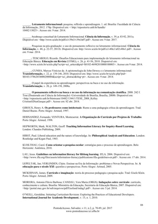 88
PontodeAcesso, Salvador, v.11, n.2, p. 70-89, jul. 2017
www.pontodeacesso.ici.ufba.br
______. Letramento informacional: pesquisa, reflexão e aprendizagem. 1. ed. Brasília: Faculdade de Ciência
da Informação, 2012. 178p. Disponível em: < http://repositorio.unb.br/handle/
10482/13025>. Acesso em: 9 mar. 2014.
______. Arcabouço conceitual do Letramento Informacional. Ciência da Informação, v. 39, p. 83-92, 2011a.
Disponível em: <http://www.scielo.br/pdf/ci/v39n3/v39n3a07.pdf>. Acesso em: 9 mar. 2017.
______. Pesquisas na pós-graduação: o uso do pensamento reflexivo no letramento informacional. Ciência da
Informação, v. 40, p. 22-37, 2011b. Disponível em: http://www.scielo.br/pdf/ci/v40n1/a02v40n1.pdf>. Acesso
em: 9 mar. 2014.
______.; TESCAROLO, Ricardo. Desafios Educacionais para implementação do letramento informacional na
Educação Básica. Educação em Revista (UFMG), v. 26, p. 41-56, 2010. Disponível em:
<http://www.scielo.br/scielo.php?script=sci_arttext&pid=S0102-46982010000100003>. Acesso em 9 mar. 2014.
______.; CUNHA, Marcus Vinícius da. A epistemologia de John Dewey e o letramento informacional.
Transinformação, v. 22, p. 139-146, 2010. Disponível em: http://www.scielo.br/scielo.php?pid=
S0103-37862010000200004&script=sci_abstract&tlng=pt>. Acesso em: 9 mar. 2014.
______. O papel da experiência na aprendizagem: perspectivas na buca e no uso da informação.
Transinformação, v. 20, p. 149-158, 2008a.
______. O pensamento reflexivo na busca e no uso da informação na comunicação científica. 2008. 242 f.
Tese (Doutorado em Ciência da Informação) -Universidade de Brasília, Brasília, 2008b. Disponível em:
<http://repositorio.unb.br/bitstream/10482/1344/1/TESE_2008_Kelley
CristineGDiasGasque.pdf>. Acesso em: 02 abr. 2014.
GIROUX, Henry A. Os professores como intelectuais: Rumo a uma pedagogia crítica da aprendizagem. Trad.
Daniel Bueno. Porto Alegre: Artmed, 1997.
HERNANDEZ, Fernando; VENTURA, Monteserrat. A Organização do Currículo por Projetos de Trabalho.
Porto Alegre: Artmed, 1998.
HEPWORTH, Mark; WALTON, Geoff. Teaching Information Literacy for Inquiry-Based Learning.
London: Chandos Publishing, 2009.
HIRST, Paul. Liberal education and the nature of knowledge. In: Philosophical Analysis and Education. London:
Routledge and Kegan Paul, 1965.
KUHLTHAU, Carol. Como orientar a pesquisa escolar: estratégias para o processo de aprendizagem. Belo
Horizonte: Autêntica, 2010.
LAU; Jesus. Guidelines on information literacy for lifelong learning. IFLA. 2006. Disponível em:
<http://www.ifla.org/files/assets/information-literacy/publications/ifla-guidelines-en.pdf>. Acesso em: 17 abr. 2014.
LEPELTAK, Jan; VERLINDEN, Claire. Ensinar na Era da Informação: problemas e Novas Perspectivas. In: A
educação para o século XXI: questões e perspectivas. Porto Alegre: Artmed, 2005.
MCKERNAN, James. Currículo e imaginação: teoria do processo pedagogia e pesquisa-ação. Trad. Gisele Klein.
Porto Alegre: Artmed, 2009.
MOREIRA, Antonio Flávio Barbosa; CANDAU, Vera Maria (ORGS). Indagações sobre currículo: currículo,
conhecimento e cultura. Brasília: Ministério da Educação, Secretaria de Educação Básica, 2007. Disponível em:
<http://portal.mec.gov.br/seb/arquivos/pdf/Ensfund/indag3.pdf>. Acesso em: 5 jul. 2014.
O’NEILL, Geraldine. Initiating Curriculum Revision: Exploring the Practices of Educational Developers.
International Journal for Academic Development, v. 15, n. 1, 2010.
 