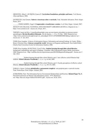 89
PontodeAcesso, Salvador, v.11, n.2, p. 70-89, jul. 2017
www.pontodeacesso.ici.ufba.br
ORNSTEIN, Allan C.; HUNKINS, Francis P. Curriculum foundations, principles and issues. 3 ed. Boston:
Allyn and Bacon, 2004.
SACRISTÁN, José Gimeno. Saberes e incertezas sobre o currículo. Trad. Alexandre Salvaterra. Porto Alegre:
Penso, 2013.
______; PERÉZ GOMÉZ, Ángel I. Compreender e transformar o ensino. 4. ed. Porto Alegre: Artmed, 2007.
SOCIETY OF COLLEGE, NATIONAL AND UNIVERSITY LIBRARIES (SCONUL). Disponível em: <
https://www.sconul.ac.uk>. Acesso em: 29 jun. 2017.
THIESEN, Juares da Silva. A interdisciplinaridade como um movimento articulador no processo ensino-
aprendizagem. Revista Brasileira Educação, Rio de Janeiro, v. 13, n. 39, Dec. 2008. Disponível em:
<http://www.scielo.br/scielo.php?script=sci_arttext&pid=S1413-24782008000300010&lng=en&nrm=iso>.
Access em: 13 Jul. 2014.
TODD, Ross Jonathan. A theory of information literacy: Information and outward looking. In: Candy, Philip.;
Bruce, Christine (Org.). Literacy around the world: Advances in Programs and Research. New South Wales:
Charles Sturt University (Centre for Information Studies), 2000.
TODD, Ross Jonathan; KUHLTHAU, Carol Collier. Student learning through Ohio school libraries:
background, methodology and report of findings. Columbus: Ohio Educational Library Media Association,
2004. Disponível em: <http://webfiles.rbe.sk.ca/rps/terrance.pon/OELMAReportofFindings.pdf>. Acesso em: 2
Abr. 2014.
______; ______. Student learning through Ohio school libraries, part 1: how effective school libraries help
students. School Libraries Worldwide, v. 11, n. 1, p. 63-88, 2005.
______; ______. Student learning through Ohio school libraries, part 2: Faculty perceptions of effective school
libraries. School Libraries Worldwide, v. 11, n. 1, p. 89-110, 2005.
ZABALA, Antoni. Enfoque globalizador e pensamento complexo: uma proposta para o currículo escolar.
Trad. Ernani Rosa. Porto Alegre: Artmed, 2002.
ZURKOWSKI, Paul. The Information Service Environment Relationships and Priorities. Related Paper No. 5.
Nacional Comissions on libraries and information science, 1974. Disponível
em:<http://files.eric.ed.gov/fulltext/ED100391.pdf>. Acesso em: 30 set. 2014.
 
