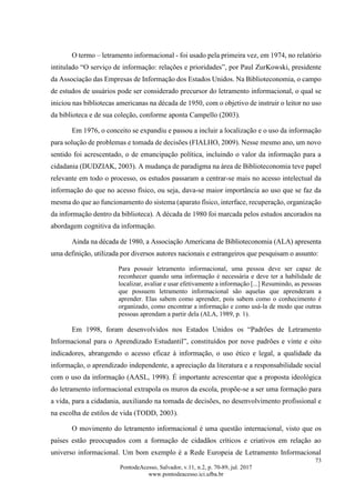 73
PontodeAcesso, Salvador, v.11, n.2, p. 70-89, jul. 2017
www.pontodeacesso.ici.ufba.br
O termo – letramento informacional - foi usado pela primeira vez, em 1974, no relatório
intitulado “O serviço de informação: relações e prioridades”, por Paul ZurKowski, presidente
da Associação das Empresas de Informação dos Estados Unidos. Na Biblioteconomia, o campo
de estudos de usuários pode ser considerado precursor do letramento informacional, o qual se
iniciou nas bibliotecas americanas na década de 1950, com o objetivo de instruir o leitor no uso
da biblioteca e de sua coleção, conforme aponta Campello (2003).
Em 1976, o conceito se expandiu e passou a incluir a localização e o uso da informação
para solução de problemas e tomada de decisões (FIALHO, 2009). Nesse mesmo ano, um novo
sentido foi acrescentado, o de emancipação política, incluindo o valor da informação para a
cidadania (DUDZIAK, 2003). A mudança de paradigma na área de Biblioteconomia teve papel
relevante em todo o processo, os estudos passaram a centrar-se mais no acesso intelectual da
informação do que no acesso físico, ou seja, dava-se maior importância ao uso que se faz da
mesma do que ao funcionamento do sistema (aparato físico, interface, recuperação, organização
da informação dentro da biblioteca). A década de 1980 foi marcada pelos estudos ancorados na
abordagem cognitiva da informação.
Ainda na década de 1980, a Associação Americana de Biblioteconomia (ALA) apresenta
uma definição, utilizada por diversos autores nacionais e estrangeiros que pesquisam o assunto:
Para possuir letramento informacional, uma pessoa deve ser capaz de
reconhecer quando uma informação é necessária e deve ter a habilidade de
localizar, avaliar e usar efetivamente a informação [...] Resumindo, as pessoas
que possuem letramento informacional são aquelas que aprenderam a
aprender. Elas sabem como aprender, pois sabem como o conhecimento é
organizado, como encontrar a informação e como usá-la de modo que outras
pessoas aprendam a partir dela (ALA, 1989, p. 1).
Em 1998, foram desenvolvidos nos Estados Unidos os “Padrões de Letramento
Informacional para o Aprendizado Estudantil”, constituídos por nove padrões e vinte e oito
indicadores, abrangendo o acesso eficaz à informação, o uso ético e legal, a qualidade da
informação, o aprendizado independente, a apreciação da literatura e a responsabilidade social
com o uso da informação (AASL, 1998). É importante acrescentar que a proposta ideológica
do letramento informacional extrapola os muros da escola, propõe-se a ser uma formação para
a vida, para a cidadania, auxiliando na tomada de decisões, no desenvolvimento profissional e
na escolha de estilos de vida (TODD, 2003).
O movimento do letramento informacional é uma questão internacional, visto que os
países estão preocupados com a formação de cidadãos críticos e criativos em relação ao
universo informacional. Um bom exemplo é a Rede Europeia de Letramento Informacional
 