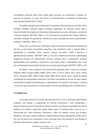 75
PontodeAcesso, Salvador, v.11, n.2, p. 70-89, jul. 2017
www.pontodeacesso.ici.ufba.br
consolidação curricular; bem como credita papel relevante aos sentimentos e emoções no
processo de pesquisa, os quais não devem ser menosprezado no programa de letramento
informacional (KUHLTHAU, 2010).
Os padrões lançados pelo Instituto para o Letramento Informacional da Austrália e Nova
Zelândia (ANZIIL) reforçam alguns elementos importantes do currículo escolar para o
desenvolvimento de programa de letramento informacional na escola, utilizando o conceito de
“currículo alinhado” (BUNDY, 2004, p. 25). O conceito faz correlação entre “metas, objetivos,
conteúdo, resultados de aprendizado, métodos de ensino, atividades de ensino e aprendizado e
avaliação.” (BUNDY, 2004, p. 25).
Nesse caso, o currículo que contempla o desenvolvimento do letramento informacional
não deve se ater apenas às disciplinas específicas, mas considerar o todo, o conjunto delas, o
aprendizado na totalidade. Nesse contexto, torna-se necessário “medir e descrever o
aprendizado do estudante.” (BUNDY, 2004, p. 25), com os objetivos de facilitar o aprendizado,
diagnosticar lacunas de conhecimento, fornecer estrutura para o aprendizado, propiciar
oportunidades para estudantes e professores conversarem sobre o aprendizado, bem como
prover informação para avaliação do processo de ensino-aprendizagem (BUNDY, 2004, p. 26).
No Brasil, vários estudiosos têm desenvolvido pesquisas sobre o tema, por exemplo,
Dudziak (2003), Gasque (2008a, 2008b, 2010a
, 2010, b, 2011a, 2001b, 2012, 2016a
, 2016b,
2017), Campello (2003, 2009), Fialho (2004, 2009, 2013), dentre outros. Apesar da grande
contribuição dos pesquisadores brasileiros, há ainda a necessidade de investir em mais estudos
relacionados à questão da aprendizagem e, especialmente, do currículo. Isso porque o currículo
é o processo que torna possível a concretização do ensino-aprendizagem dos conteúdos de LI.
3 CURRÍCULO
Conceituar currículo, de acordo com Sacristán (2013), tem se mostrado tarefa bastante
complexa. Isso porque a compreensão do conceito relaciona-se a uma configuração e
desenvolvimento que envolvem práticas políticas, sociais, econômicas, de produção de recursos
didáticos, de controle e supervisão, gestão, dentre outras. O currículo afeta e, por sua vez, é
influenciado por vários elementos, fenômenos e fatos do contexto escolar, por exemplo,
disciplina, motivação, aspectos didáticos, relação professor/aluno, desempenho, dentre outros.
Por isso, há autores que consideram a teoria curricular como uma metateoria, que abrange os
discursos educacionais e aqueles externos a eles.
 