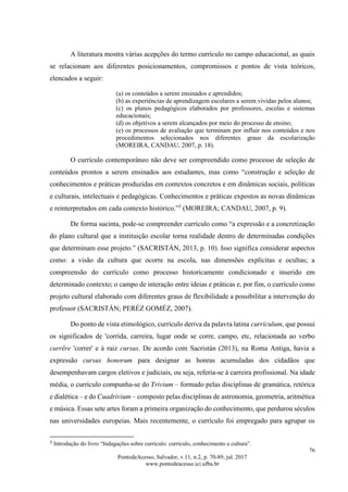76
PontodeAcesso, Salvador, v.11, n.2, p. 70-89, jul. 2017
www.pontodeacesso.ici.ufba.br
A literatura mostra várias acepções do termo currículo no campo educacional, as quais
se relacionam aos diferentes posicionamentos, compromissos e pontos de vista teóricos,
elencados a seguir:
(a) os conteúdos a serem ensinados e aprendidos;
(b) as experiências de aprendizagem escolares a serem vividas pelos alunos;
(c) os planos pedagógicos elaborados por professores, escolas e sistemas
educacionais;
(d) os objetivos a serem alcançados por meio do processo de ensino;
(e) os processos de avaliação que terminam por influir nos conteúdos e nos
procedimentos selecionados nos diferentes graus da escolarização
(MOREIRA, CANDAU, 2007, p. 18).
O currículo contemporâneo não deve ser compreendido como processo de seleção de
conteúdos prontos a serem ensinados aos estudantes, mas como “construção e seleção de
conhecimentos e práticas produzidas em contextos concretos e em dinâmicas sociais, políticas
e culturais, intelectuais e pedagógicas. Conhecimentos e práticas expostos as novas dinâmicas
e reinterpretados em cada contexto histórico.”3
(MOREIRA; CANDAU, 2007, p. 9).
De forma sucinta, pode-se compreender currículo como “a expressão e a concretização
do plano cultural que a instituição escolar torna realidade dentro de determinadas condições
que determinam esse projeto.” (SACRISTÁN, 2013, p. 10). Isso significa considerar aspectos
como: a visão da cultura que ocorre na escola, nas dimensões explícitas e ocultas; a
compreensão do currículo como processo historicamente condicionado e inserido em
determinado contexto; o campo de interação entre ideias e práticas e, por fim, o currículo como
projeto cultural elaborado com diferentes graus de flexibilidade a possibilitar a intervenção do
professor (SACRISTÁN; PERÉZ GOMÉZ, 2007).
Do ponto de vista etimológico, currículo deriva da palavra latina curriculum, que possui
os significados de 'corrida, carreira, lugar onde se corre, campo, etc, relacionada ao verbo
currĕre 'correr' e à raiz cursus. De acordo com Sacristán (2013), na Roma Antiga, havia a
expressão cursus honorum para designar as honras acumuladas dos cidadãos que
desempenhavam cargos eletivos e judiciais, ou seja, referia-se à carreira profissional. Na idade
média, o currículo compunha-se do Trivium – formado pelas disciplinas de gramática, retórica
e dialética – e do Cuadrivium – composto pelas disciplinas de astronomia, geometria, aritmética
e música. Essas sete artes foram a primeira organização do conhecimento, que perdurou séculos
nas universidades europeias. Mais recentemente, o currículo foi empregado para agrupar os
3
Introdução do livro “Indagações sobre currículo: currículo, conhecimento e cultura”.
 