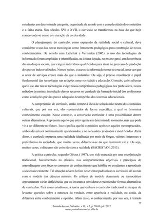 77
PontodeAcesso, Salvador, v.11, n.2, p. 70-89, jul. 2017
www.pontodeacesso.ici.ufba.br
estudantes em determinada categoria, organizada de acordo com a complexidade dos conteúdos
e a faixa etária. Nos séculos XVI e XVII, o currículo se transformou na base do que hoje
compreende-se como estruturação da escolaridade.
O planejamento do currículo, como expressão da realidade social e cultural, deve
considerar o uso das novas tecnologias como ferramenta pedagógica para construção de novos
conhecimentos. De acordo com Lepeltak e Verlinden (2005), o uso das tecnologias da
informação foram ampliadas e intensificadas, na última década, no ensino geral, em decorrência
das mudanças sociais, que exigem indivíduos qualificados para atuar no processo de produção
dos países industrializados. Nesses países, o acesso à informação torna-se crucial, uma vez que
o setor de serviços cresce mais do que o industrial. Ou seja, é preciso reconhecer o papel
fundamental das tecnologias nas relações entre sociedade e educação. Contudo, cabe salientar
que o uso das novas tecnologias exige novas competências pedagógicas dos professores, novos
métodos de ensino, introdução desses recursos no currículo da formação inicial dos professores
como condições prévias para o adequado desempenho dos sistemas educacionais.
A compreensão do currículo, então, remete à ideia de seleção não neutra dos conteúdos
culturais, que por sua vez, são reconstruídos de forma específica, a qual se denomina
conhecimento escolar. Nesse contexto, a construção curricular é uma possibilidade dentre
outras alternativas. Representa aquilo que está vigente em determinado momento, mas que pode
vir a ser diferente no futuro. Isso significa que há conteúdos aceitos e aqueles menosprezados,
ambos devem ser continuamente questionados, e se necessário, revisados e modificados. Além
disso, o currículo expressa uma realidade idealizada por meio de forças, valores, interesses e
preferências da sociedade, que muitas vezes, diferencia-se do que realmente ele é. Ou seja,
muitas vezes, o discurso não coincide com a realidade (SACRISTAN, 2013).
A prática curricular, segundo Giroux (1997), tem sido marcada por uma escolarização
tradicional, fundamentada na eficácia, nos comportamentos objetivos e princípios de
aprendizagem com foco no consumo do conhecimento que habilite os estudantes a reproduzir
a sociedade existente. Tal situação advém do fato de se tentar padronizar os currículos de acordo
com o modelo das ciências naturais. Os críticos do modelo dominante ou tecnocrático
apresentaram várias deficiências que os levaram a considerar e recomendar formas alternativas
de currículos. Para esses estudiosos, a teoria que embasa o currículo tradicional é incapaz de
levantar questões sobre a natureza da verdade, entre aparência e realidade, ou ainda, da
diferença entre conhecimento e opinião. Além disso, o conhecimento, por sua vez, é tratado
 