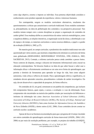 78
PontodeAcesso, Salvador, v.11, n.2, p. 70-89, jul. 2017
www.pontodeacesso.ici.ufba.br
como algo objetivo, externo e imposto ao indivíduo. Essa pretensa objetividade considera o
conhecimento como produto separado da experiência, valores e interesses humanos.
Em contrapartida, surgem os modelos curriculares alternativos, resultantes dos
questionamentos e críticas que caracterizam o currículo tradicional. Esses modelos sustentam-
se, principalmente, na ideia de globalização dos conteúdos e na perspectiva processual. Tais
modelos tentam romper com o ensino disciplinar ao propor a organização de conteúdos de
caráter global. Essa mudança define as características de outras variáveis metodológicas, como
a sequência didática, as relações interativas, a organização social da classe, a distribuição e uso
do espaço e do tempo, os materiais curriculares e outros recursos didáticos, o papel e a gestão
da avaliação (ZABALA, 2002, p.27).
De maneira geral, no campo curricular, o predomínio dos modelos tradicionais tem sido
questionado por vários autores, que mostram a importância de estruturar os currículos de forma
mais globalizada (HERNANDEZ; MONTESERRAT VENTURA, 1998; ZABALA, 2002;
SACRISTAN, 2013). Contudo, a reforma curricular parece ainda caminhar a passos lentos.
Nesse contexto de disputas, emerge o discurso do letramento informacional como crucial na
educação contemporânea. Tal discurso funda-se na ideia de que saber buscar e saber usar a
informação eficaz e eficientemente constituem-se em uma nova forma de aprendizagem, que
permite o domínio de ferramentas para aprender ao longo da vida, bem como adquirir
autonomia, visão crítica e reflexiva do mundo. Para a aprendizagem efetiva e significativa, os
estudantes devem apreender conceitos, procedimentos e atitudes de caráter investigativo. Ou
seja, devem desenvolver a capacidade de pesquisar, de forma reflexiva.
Os conteúdos de LI, em geral, estruturam-se em padrões de competências, que incluem
três componentes básicos, quais sejam, o acesso, a avaliação e o uso da informação. Esses
componentes são encontrados na maioria dos padrões criados por associações de bibliotecas e
institutos de informação tais como American Association of School Librarians (AASL),
Association of College & Research Libraries (ACRL), The Society of College, National and
University Libraries (SCONUL), bem como Institute for Information Literacy da Austrália e
da Nova Zelândia (ANZIIL), dentre outros (LAU, 2006). Esses conteúdos devem constar no
currículo escolar e acadêmico.
Apesar de haver na literatura recomendações para que o programa de LI esteja vinculado
aos outros conteúdos de aprendizagem curricular de forma transversal (ANZIIL, 2004, LÁU,
2006) ou por meio de resolução problemas, por exemplo, os projetos de trabalho (GASQUE,
 