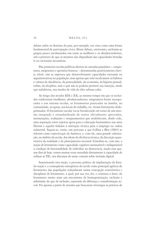 10                             D.E.L.T.A., 25:1

debate sobre os destinos do país, por exemplo, era vista como uma forma
fundamental de participação cívica. Desse debate, entretanto, excluíam-se
grupos pouco escolarizados tais como as mulheres e os afrodescendentes,
sob o pretexto de que os mesmos não dispunham das capacidades letradas
(e ou racionais) necessárias.
     Das primeiras escolas públicas abertas às camadas populares – campo-
neses, imigrantes e operários brancos – denominadas genericamente chari-
ty schools, não se esperava que desenvolvessem capacidades racionais ou
argumentativas na população, mas apenas que nela inculcassem os hábitos
e valores da obediência, da pontualidade, da economia, da higiene pessoal,
enfim, da disciplina, sem o quê não se poderia permitir sua inserção, ainda
que subalterna, nos modos de vida da elite urbana culta.
     Ao longo dos séculos XIX e XX, ao mesmo tempo em que os excluí-
dos tradicionais (mulheres, afrodescendentes, imigrantes) foram incorpo-
rados a um sistema escolar, os letramentos praticados na família, na
comunidade, na igreja, nos locais de trabalho, etc. foram fortemente desle-
gitimados. O letramento escolar vai se fortalecendo em torno de um siste-
ma integrado e estandardizado de textos oficialmente aprovados,
mensurações, avaliações e ranqueamentos que estabeleciam, desde cedo,
uma separação entre sujeitos aptos para a educação humanística nas artes
liberais e aqueles fadados à instrução técnica para o emprego na cadeia
industrial. Seguiu-se, então, um processo a que Collins e Blot (2003) se
referem como corporitização da América, e, com ele, uma grande valoriza-
ção, no âmbito da escola, dos ideais da eficiência técnica, da descrição quan-
titativa da realidade e do planejamento racional. Cristaliza-se, com isso, a
noção de letramento como capacidade cognitiva mensurável e indispensável
à condição de funcionalidade do indivíduo na democracia, noção essa que,
nos dias de hoje, vemos muitas vezes estendida diretamente à capacidade de
utilizar as TIC, nos discursos do senso comum sobre inclusão digital.
      Sumarizando esta seção, o processo político de implantação do Esta-
do-nação e a conseqüente emergência da escola como principal agência de
letramento das populações redundaram numa concepção etnocêntrica e
disciplinar de letramento, a qual, por sua vez, fez, e continua a fazer, do
letramento muito mais um mecanismo de homogeneização, exclusão e
submissão do que de inclusão, expressão da diferença e transformação so-
cial. Foi apenas a partir de estudos que buscaram investigar as práticas de
 