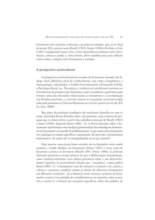 BUZATO: LETRAMENTO E INCLUSÃO: DO ESTADO-NAÇÃO À ERA DAS TIC     11

letramento em contextos (culturais e de prática) variados, que, já no final
do século XX, autores como Heath (1983), Street (1984) e Scribner e Cole
(1981) conseguiram trazer à luz a forte dependência existente entre letra-
mento, cultura e poder, e, dessa forma, abrir caminho para uma reflexão
crítica sobre a relação entre letramento e inclusão.


A perspectiva sociocultural

     A perspectiva sociocultural nos estudos de letramento emergiu do di-
álogo entre diferentes áreas do conhecimento, tais como a Lingüística, a
Antropologia, a Sociologia, a Análise Conversacional, a Etnografia da Fala,
a Psicologia Social, etc. Na prática, e traduziu-se em diversas correntes ou
movimentos de pesquisa que buscaram reagir à tendência cognitivista que
tomara conta das discussões relacionadas ao letramento e à escolarização
nas décadas anteriores, e, com isso, inseriu-se na guinada social mais ampla
pela qual passaram as Ciências Humanas no terceiro quarto do século XX
(cf. Gee, 2000).
     Boa parte da produção acadêmica daí resultante identifica-se com os
assim chamados Novos Estudos sobre o Letramento, uma vertente de pes-
quisa que se desenvolveu a partir dos trabalhos seminais de Heath (1983)
e Street (1984). Segundo Street (2003: 1), os Novos Estudos sobre o Le-
tramento representam uma tradição questionadora das abordagens dominan-
tes do letramento, no sentido de problematizam “o que conta como letramento
em cada lugar ou tempo específicos e questionam ‘de quem são’ os letramentos
dominantes e ‘de quem são’ os marginalizados ou os que resistem”.
     Dois marcos conceituais desses estudos são as distinções entre modelo
autônomo e modelo ideológico do letramento (Street 1984), e entre evento de
letramento e prática de letramento (Heath 1983; Street 1988). A primeira
distinção questiona a crença anterior de que a alfabetização da população,
como variável autônoma, teria efeitos previsíveis sobre o seu desenvolvi-
mento cognitivo ou sociocultural. Ocorre que, “na prática”, como explica
Street (2003: 1), “o letramento varia de contexto a contexto e de cultura a
cultura e, portanto, também variam os efeitos de diferentes letramentos
em diferentes condições”. Já a distinção entre eventos e práticas de letra-
mento, remete à necessidade de considerarem-se as maneiras como se pra-
tica a escrita (e a leitura) em situações específicas, além dos padrões de
 
