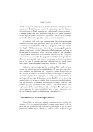 12                             D.E.L.T.A., 25:1

atividade que giram ao redor desses eventos. Uma das conseqüências mais
importantes do enfoque nos eventos de letramento é que ele elimina a
dicotomia entre oralidade e escrita - até então tomada como pressuposto -
e demonstra existir nas práticas interpretativas da escrita um entremeamen-
to de códigos, registros e modalidades lingüísticas e semióticas, de modo que
os sentidos são sempre negociados e construídos interativamente.
     As maneiras pelas quais essas combinações se dão e esses sentidos são
construídos tendem a ser aprendidos desde cedo no seio das comunidades,
e podem variar enormemente em função o grupo e/ou finalidades envolvi-
dos. Heath (1983) mostrou que a imposição de um desses padrões cultu-
rais de interação com o texto (o da classe média branca anglo-saxônica) na
escola, como se fosse neutro, levava, em última instância, a que educadores
e pesquisadores imputassem indevidamente déficits cognitivos e lingüísti-
cos aos indivíduos oriundos dos grupos étnicos/culturais marginalizados.
Basta-nos esse exemplo para afirmar, com relação ao letramento digital,
que os processos de inclusão e exclusão via letramento precisam levar em
conta muito mais dimensões do que as do acesso e da capacitação.
     É plausível supor que a perspectiva sociocultural dos estudos de letra-
mento seja útil para a pesquisa em inclusão digital, mas, para tanto, deve-
mos considerar um cenário em que (i) o projeto político do Estado-nação
está abalado, e (ii) novas tecnologias diversificam e complexificam conti-
nuamente as práticas de linguagem, os perfis dos sujeitos letrados e as
ideologias sobre o papel da leitura e a escrita. Também será preciso voltar
nossas lentes críticas para os estudos dessa vertente no sentido de admitir
que não apenas há letramentos diferentes em diferentes contextos, mas
também que cada letramento e cada contexto é fundamentalmente hete-
rogêneo, mutável e conectado a outros (i.e. dialógico). Na seção seguinte,
retomo a perspectiva histórica da relação entre inclusão e letramento, ten-
do em vista a necessidade de fundamentar essa visão crítica.


Desdobramentos do mundo pós-nacional

     Vive-se hoje, ao menos em alguns tempos-espaços do mundo, um
momento descrito como pós- (industrial, nacional, materialista, moderno,
etc.), mas que, por assim dizer, ainda não esgotou aquilo de que diz-se ser
posterior (Giddens 1991). Sobretudo a fórmula política do Estado-nação
 