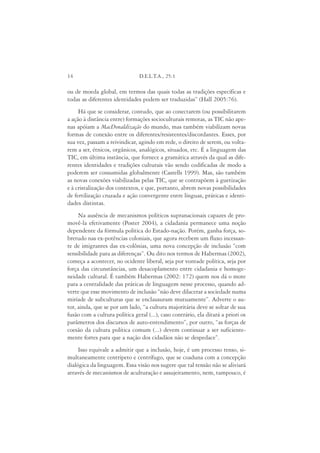 14                              D.E.L.T.A., 25:1

ou de moeda global, em termos das quais todas as tradições específicas e
todas as diferentes identidades podem ser traduzidas” (Hall 2005:76).
     Há que se considerar, contudo, que ao conectarem (ou possibilitarem
a ação à distância entre) formações socioculturais remotas, as TIC não ape-
nas apóiam a MacDonaldização do mundo, mas também viabilizam novas
formas de conexão entre os diferentes/resistentes/discordantes. Esses, por
sua vez, passam a reivindicar, agindo em rede, o direito de serem, ou volta-
rem a ser, étnicos, orgânicos, analógicos, situados, etc. É a linguagem das
TIC, em última instância, que fornece a gramática através da qual as dife-
rentes identidades e tradições culturais vão sendo codificadas de modo a
poderem ser consumidas globalmente (Castells 1999). Mas, são também
as novas conexões viabilizadas pelas TIC, que se contrapõem à guetização
e à cristalização dos contextos, e que, portanto, abrem novas possibilidades
de fertilização cruzada e ação convergente entre línguas, práticas e identi-
dades distintas.
     Na ausência de mecanismos políticos supranacionais capazes de pro-
movê-la efetivamente (Poster 2004), a cidadania permanece uma noção
dependente da fórmula política do Estado-nação. Porém, ganha força, so-
bretudo nas ex-potências coloniais, que agora recebem um fluxo incessan-
te de imigrantes das ex-colônias, uma nova concepção de inclusão “com
sensibilidade para as diferenças”. Ou dito nos termos de Habermas (2002),
começa a acontecer, no ocidente liberal, seja por vontade política, seja por
força das circunstâncias, um desacoplamento entre cidadania e homoge-
neidade cultural. É também Habermas (2002: 172) quem nos dá o mote
para a centralidade das práticas de linguagem nesse processo, quando ad-
verte que esse movimento de inclusão “não deve dilacerar a sociedade numa
miríade de subculturas que se enclausuram mutuamente”. Adverte o au-
tor, ainda, que se por um lado, “a cultura majoritária deve se soltar de sua
fusão com a cultura política geral (...), caso contrário, ela ditará a priori os
parâmetros dos discursos de auto-entendimento”, por outro, “as forças de
coesão da cultura política comum (...) devem continuar a ser suficiente-
mente fortes para que a nação dos cidadãos não se despedace”.
     Isso equivale a admitir que a inclusão, hoje, é um processo tenso, si-
multaneamente centrípeto e centrífugo, que se coaduna com a concepção
dialógica da linguagem. Essa visão nos sugere que tal tensão não se aliviará
através de mecanismos de aculturação e assujeitamento, nem, tampouco, é
 
