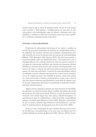 BUZATO: LETRAMENTO E INCLUSÃO: DO ESTADO-NAÇÃO À ERA DAS TIC     15

razoável esperar que se alivie de qualquer forma. O que se tenta pensar
como inclusão é, efetivamente, o estabelecimento de uma ética (e uma
ação política a ela subordinada) capaz de afirmar a distinção entre desi-
gualdade (a combater) e diferença (a proteger), assim como entre igualda-
de (a construir) e homogeneização (a prevenir).


Inclusão e transculturalidade

     O processo de reformulação das formas de ser sujeito e cidadão em
virtude dos processos simultâneos de aumento da complexidade interna e
de ampliação das conexões externas nas sociedades contemporâneas tem
sido teorizado em certos círculos por meio do conceito de transculturalidade
(Welsch 1999; Kostogriz 2004; Epstein 2005). Em nível macrossocial, a
transculturalidade pode ser identificada como o emaranhamento e/ou a
interdependência entre culturas e formas de vida num mesmo território e/
ou espaço de comunicação simbólica, que redunda em formações culturais
híbridas; ou, de forma mais incisiva, põe à mostra a heterogeneidade cons-
titutiva de todas as culturas que processos políticos anteriores buscaram
apagar. No nível dos indivíduos, o conceito de transculturalidade enfatiza
as múltiplas conexões culturais (não apenas em termos étnicos, lingüísti-
cos ou de origem nacional, mas também de gênero, classe, faixa etária,
etc.) que caracterizam os sujeitos contemporâneos, assim como o fato de
que esses sujeitos transitam quotidianamente numa rede de relações a par-
tir da qual componentes identitários vão ganhando (e perdendo) sentido e
relevância interativamente.
     Alguns autores começam a apontar que essas mutações na identidade,
na cidadania e no ideal da inclusão afetam também dois pilares das teorias
de letramento de cunho sociocultural. Primeiro, a noção de sujeito situado,
enraizado num mesmo lugar e/ou num espaço cultural homogêneo, no
qual florescem laços de solidariedade e visões de mundo compartilhadas
começa a ser relativizada (Kleiman e Vieira 2006). Segundo, o pressuposto
de que o contexto cultural é algo delimitável territorialmente, e que pré-
existe às próprias práticas de linguagem tem sido revisto (Gee 2000).
     Some-se a isso a constatação de que o embate discursivo entre as for-
ças da diferença e da padronização se faz num meio tecnológico que (i) é
também híbrido (no sentidos de Manovich 2001 e Buzato 2007a), (ii) ain-
 