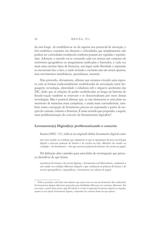 16                                        D.E.L.T.A., 25:1

da está longe de estabilizar-se ou de esgotar seu potencial de inovação, e
(iii) estabelece conexões em direções e velocidades que simplesmente não
podem ser controladas totalmente (embora possam ser vigiadas e reprimi-
das). Ademais, o mundo vai se tornando cada vez menos um conjunto de
territórios (geográficos ou imaginários) unificados e limitados, e cada vez
mais uma enorme faixa de fronteira, um lugar onde liberdade e repressão
se encontram face a face, e onde inclusão e exclusão não são sinais opostos,
mas movimentos simultâneos, quotidianos, naturais.
     Não pretendo, obviamente, afirmar que estamos vivendo uma ruptu-
ra com as formas tradicionalmente estabelecidas de articulação entre lin-
guagem, tecnologia, identidade e cidadania sob o impacto autônomo das
TIC, dado que as relações de poder estabelecidas ao longo da história do
Estado-nação também se renovam e se descentralizam por meio dessas
tecnologias. Mas é possível afirmar que, se tais elementos se articulam no
momento de maneiras mais complexas, e ainda mais contraditórias, tam-
bém nossa concepção de letramento precisa ser repensada a partir de no-
ções de conexão, trânsito e fronteira. É nesse sentido que proponho, a seguir,
uma problematização do conceito de letramento(s) digital(is)5.


Letramento(s) Digital(is): problematizando o conceito

      Soares (2002: 151, itálicos no original) define letramento digital como
      um certo estado ou condição que adquirem os que se apropriam da nova tecnologia
      digital e exercem práticas de leitura e de escrita na tela, diferente do estado ou
      condição – do letramento – dos que exercem práticas de leitura e de escrita no papel.

     Tal definição abre caminho para uma linha de investigação que procu-
ra identificar de que forma
      as práticas de leitura e de escrita digitais, o letramento na Cibercultura, conduzem a
      um estado ou condição diferente daquele a que conduzem as práticas de leitura e de
      escrita quirográficas e tipográficas, o letramento na cultura do papel.



5
    Pode-se postular, como farei mais adiante, que assim como no caso do letramento dito tradicional,
há letramentos digitais diferentes praticados para finalidades diferentes em contextos diferentes. Por
essa razão, a partir deste ponto, sigla LD referir-se-á tanto à expressão letramento digital, no singular,
quanto ao seu plural, letramentos digitais, a depender do contexto frasal em que aparece.
 