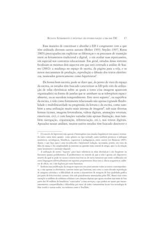 BUZATO: LETRAMENTO E INCLUSÃO: DO ESTADO-NAÇÃO À ERA DAS TIC                         17

     Essa maneira de conceituar e abordar o LD é congruente com a que
têm utilizado diversos outros autores (Bolter 1993; Snyder 1997; Kress
2005) preocupados em explicitar as diferenças e os processos de transição
entre os letramentos tradicional e digital, e em avaliar suas repercussões,
em especial nos contextos educacionais. Em geral, estudos dessa vertente
focalizam os mesmos dois aspectos em que está centrada a análise de Soa-
res (2002): a mudança no espaço de escrita, da página para a tela, e os
novos mecanismos de produção, reprodução e difusão dos textos eletrôni-
cos, nomeados genericamente como hipertextos6.
     De forma bem sucinta, pode-se dizer que, do ponto de vista do espaço
da escrita, os estudos têm buscado caracterizar os LD pelo viés da utiliza-
ção de telas eletrônicas sobre as quais o texto e/ou imagens aparecem
organizado(s) na forma de janelas que se aninham ou se sobrepõem espaci-
almente, ou se sucedem temporalmente. Este novo suporte7, ou superfície
da escrita, é tido como fortemente relacionado não apenas à grande flexibi-
lidade e multilinearidade na progressão da leitura e da escrita, como tam-
bém a uma utilização muito mais intensa de imagens8, sob suas diversas
formas (ícones, imagens fotorealistas, vídeos digitais, animações vetoriais,
emoticons, etc), e com funções variadas (não apenas ilustração, mas tam-
bém navegação, organização, referenciação, etc.), nos textos digitais.
Apoiados nessas análises, muitos outros estudos têm buscado descrever e

6
    O conceito de hipertexto não apenas é heterogêneo nos estudos lingüísticos (nos quais é teoriza-
do tanto como meio quanto como gênero ou tipo textual), como também presta-se a enfoques
semióticos, sociológicos, filosóficos, cognitivos e pedagógicos, entre outros (ver Komesu 2005).
Assim, o que faço aqui é uma reconhecida e lamentável redução, necessária, porém, em vista da
falta de espaço e da complexidade já existente na questão mais central do artigo, que é a da relação
entre letramento e inclusão (digital).
7
    A utilização do termo “suporte” para fazer referência às telas eletrônicas é tão freqüente na
literatura quanto problemático. É problemático no sentido de que a tela é apenas um dispositivo
através do qual se pode ter acesso a textos (escritos ou de outra natureza) que estão codificados em
outra linguagem (elétrica/binária) em suportes propriamente ditos (isto é, discos magnéticos, table-
tes de silício, etc.) não legíveis por seres humanos.
8
    Embora essa proliferação da imagem repercuta em praticamente todos os textos contemporâne-
os, e não apenas os eletrônicos, convém notar que barreiras, tais como o custo elevado reprodução
de imagens coloridas e a dificuldade de acesso a repositórios de imagens de boa qualidade gráfica
por parte do leitor/escritor comum, têm sido grandemente amenizadas pelas TIC. Basta citar como
exemplo os milhões de telefones celulares com câmaras digitais que agora circulam nas mãos de boa
parte dos 90 milhões de brasileiros “conectados” a esses serviços, e que podem ser quase que instan-
taneamente compartilhadas e difundidas por meio de redes comunitárias locais (via tecnologia de
blue tooth) e outras redes, via websites como o YouTube.
 