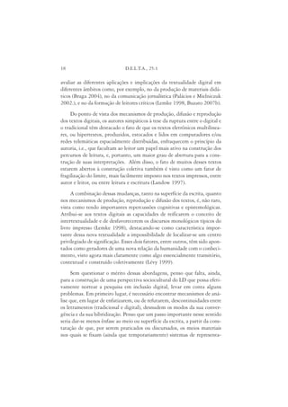 18                             D.E.L.T.A., 25:1

avaliar as diferentes aplicações e implicações da textualidade digital em
diferentes âmbitos como, por exemplo, no da produção de materiais didá-
ticos (Braga 2004), no da comunicação jornalística (Palácios e Mielniczuk
2002.), e no da formação de leitores críticos (Lemke 1998, Buzato 2007b).
     Do ponto de vista dos mecanismos de produção, difusão e reprodução
dos textos digitais, os autores simpáticos à tese da ruptura entre o digital e
o tradicional têm destacado o fato de que os textos eletrônicos multilinea-
res, ou hipertextos, produzidos, estocados e lidos em computadores e/ou
redes telemáticas espacialmente distribuídas, enfraquecem o princípio da
autoria, i.e., que facultam ao leitor um papel mais ativo na construção dos
percursos de leitura, e, portanto, um maior grau de abertura para a cons-
trução de suas interpretações. Além disso, o fato de muitos desses textos
estarem abertos à construção coletiva também é visto como um fator de
fragilização do limite, mais facilmente imposto nos textos impressos, entre
autor e leitor, ou entre leitura e escritura (Landow 1997).
     A combinação dessas mudanças, tanto na superfície da escrita, quanto
nos mecanismos de produção, reprodução e difusão dos textos, é, não raro,
vista como tendo importantes repercussões cognitivas e epistemológicas.
Atribui-se aos textos digitais as capacidades de reificarem o conceito de
intertextualidade e de desfavorecerem os discursos monológicos típicos do
livro impresso (Lemke 1998), destacando-se como característica impor-
tante dessa nova textualidade a impossibilidade de localizar-se um centro
privilegiado de significação. Esses dois fatores, entre outros, têm sido apon-
tados como geradores de uma nova relação da humanidade com o conheci-
mento, visto agora mais claramente como algo essencialmente transitório,
contextual e construído coletivamente (Lévy 1999).
      Sem questionar o mérito dessas abordagens, penso que falta, ainda,
para a construção de uma perspectiva sociocultural do LD que possa efeti-
vamente nortear a pesquisa em inclusão digital, levar em conta alguns
problemas. Em primeiro lugar, é necessário encontrar mecanismos de aná-
lise que, em lugar de enfatizarem, ou de refutarem, descontinuidades entre
os letramentos (tradicional e digital), desnudem os modos da sua conver-
gência e da sua hibridização. Penso que um passo importante nesse sentido
seria dar-se menos ênfase ao meio ou superfície da escrita, a partir da cons-
tatação de que, por serem praticados ou discursados, os meios materiais
nos quais se fixam (ainda que temporariamente) sistemas de representa-
 