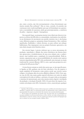 BUZATO: LETRAMENTO E INCLUSÃO: DO ESTADO-NAÇÃO À ERA DAS TIC                        19

ção, como a escrita, não têm necessariamente a força determinante que
muitos estudos lhes atribuem9. Não se trata, contudo, de postular um
continuum entre tradicional/digital, pois que tal formulação nos apresen-
taria a necessidade de sustentar, ainda que prototipicamente, a existência
de pólos – impresso e digital – homogêneos.
    Em segundo lugar, as pesquisas muitas vezes objetivam descrever im-
pactos ou efeitos dos LD sobre as comunidades, instituições e/ou indivídu-
os em detrimento do movimento em sentido contrário, isto é, das formas
como diferentes grupos se apropriam desses letramentos e lhes conferem
significados, finalidades e valores diversos, ou para utilizar um enfoque
bakhtiniano, lhes impregnam com seu próprio horizonte apreciativo, em
uma dada situação sócio-histórica única.
    Em terceiro lugar, é preciso enfatizar que os novos mecanismos de
produção, reprodução e difusão dos textos eletrônicos são fatores-chave
não apenas para o estabelecimento de uma nova relação com o conheci-
mento, mas também para a ampliação da transculturalidade. Pode-se,
mesmo, argumentar que as novas possibilidades de conexão entre sujeitos
remotos engendradas pelas TIC estão produzindo uma mutação na noção
tradicional de contexto (Buzato 2007c), com a qual uma perspectiva soci-
ocultural do LD precisa lidar10.
     A estes fatores somam-se ainda dois outros que, se não especificamen-
te ligados ao LD, ganham com ele forte relevância. Um diz respeito à
noção ampliada de letramento como prática social, que envolve outros
códigos e tecnologias além da escrita alfabética (Barton 1994). Creio que,
no caso do LD, essa noção ganha especial relevância em razão da rápida
convergência de todas as mídias, e, portanto, de quase todas as mensagens
e sistemas de representação, para uma mesma matriz digital e interligada
de produção e circulação (Castells 1999). O outro fator diz respeito à ne-
cessária articulação entre LD e letramento crítico, essencial para qualquer


9
    Agradeço a Roxane Rojo por chamar minha atenção para o problema da nomenclatura (suporte/
superfície), e empresto dela, via comunicação pessoal, essa argumentação contra a ênfase excessiva
nas propriedades dos suportes em detrimento das maneiras como são praticados/discursados.
10
     Não há espaço para aprofundar essa questão aqui, mas basta dizer que as possibilidades de
interação simultânea com diversos interlocutores, on-line e off-line, em tempo real perturbam con-
sideravelmente a noção de contexto como um contêiner pré-existente às práticas de linguagem que
nele se realizam (ver, por exemplo, Leander e McKim 2003).
 