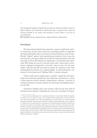 2                                       D.E.L.T.A., 25:1

that the proposed conception of digital literacies opens an alternative field of research in
digital inclusion, but it demands an ethical stance that is congruous with a notion of
inclusion founded on the agency and autonomy of social subjects in the face of
transculturality.
KEY-WORDS: literacy; digital literacies; digital inclusion; globalization.


Introdução

      O termo inclusão digital tenta expressar a noção já tradicional, embo-
ra controversa, de que certos meios e/ou tecnologias podem ser aplicados
de maneira planejada, eficaz e previsível ao desenvolvimento social. O qua-
lificador “digital” aparece nessa expressão para ressaltar o fato de que, em
anos recentes, uma gama ampla de sentidos do desenvolvimento tem sido
associada às Novas Tecnologias da Informação e da Comunicação (dora-
vante TIC). Essas, por sua vez, têm sido vistas como “chaves para o cresci-
mento, empregos, investimento e inovação” uma vez que “um uso mais
amplo e eficiente das TIC por todos os setores da economia é uma clara
oportunidade de fomento da competitividade, do desenvolvimento sus-
tentável e da inclusão social” (Reding 2006: 2, minha tradução).
     Grosso modo, duas condições para a inclusão1 digital têm sido apon-
tadas como essenciais, quando não como suficientes, na literatura: o acesso
à infra-estrutura técnica mínima (computadores, software e serviços de
conexão à Internet) e um grau mínimo de capacitação da população para o
uso das TIC.
     O presente trabalho toma como axioma a idéia de que toda visão de
inclusão (social, digital) é subsidiada por uma certa concepção de lingua-

1
    Tomar o termo inclusão digital com o propósito de descrever o tema desse trabalho não significa
concordar com o seu sentido no senso comum. Quem fala em inclusão, fala, na maior parte dos
casos, do lugar de incluído, isto é, fala como alguém que se vê pertencendo a um contexto estável,
homogêneo e fechado, dentro do qual o objetivo ou ideal que termos desgastados como “cidadania”
ou “justiça social” tentavam descrever no passado já teria sido plenamente alcançado. Mais do que
isso, fala como alguém que já definiu aquilo que é, tem ou faz como bom e necessário para todos.
Inclusão é, portanto, uma palavra que muito facilmente desliza para o sentido de hegemonia, isto é,
para um processo de subordinação de significados, valores e crenças das classes subservidas pelo país
aos das classes que dele se servem. Não é desse lugar que pretendo falar, mesmo sabendo que em
alguma medida isso é inevitável, justamente por ser quem sou (branco, classe média, heterossexual,
professor universitário, cidadão).
 