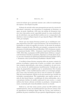 20                             D.E.L.T.A., 25:1

teoria de inclusão que se pretenda coerente com a idéia de transformação
dos sujeitos e das relações de poder.
     O desejo de articular todos esses pressupostos por meio do conceito de
LD esbarra, entretanto, nas taxonomias já consagradas na literatura, as
quais, em geral, classificam o LD como um subtipo de letramento (seja
este visto como prática social, capacidade pessoal, ou como estado/condi-
ção do indivíduo), cuja especificidade residiria em ser o computador/a tela
eletrônica o meio tecnológico/suporte de que depende (Papert 1980 e Selfe
1999, por exemplo).
     Ocorre que essa mesma literatura permite que se estabeleçam cone-
xões importantes entre LD e outros letramentos, não necessariamente su-
bordinados ao critério da superfície da escrita, ou dos meios de produção,
difusão e recepção do texto. Me refiro, por exemplo, a categorias tais como
letramento de mídia [media literacy] (Silverblatt 1995), letramento numéri-
co [numeracy] (Lemke 1998) e letramento visual [visual literacy] (Bolter
1998). Além disso, as pesquisas em LD também fazem referência a categori-
as de letramento baseadas no propósito, disposição ou atitude diante do tex-
to, tais como letramento de informação [information literacy] (Glister 1997),
e letramento crítico [critical literacy] (Lankshear e Knobel 1998).
     A incidência dessas diversas categorias sobre um mesmo conjunto de
práticas, tecnologias e sujeitos não se resolve, na verdade, com a ajuda de
uma categoria superordenada, como atesta a emergência, em anos recen-
tes, do conceito de multiletramentos [multiliteracies]. Cunhado por um
grupo de pesquisadores anglófonos que se autodenominou New London
Group (1996), o termo multiletramentos refere-se às estratégias pedagó-
gicas vistas como necessárias para dar-se conta do aumento da complexi-
dade dos textos (impressos, digitais ou de outra natureza) que circulam nas
sociedades contemporâneas. Tal complexidade, para aqueles autores, re-
sulta de dois fatores básicos: a proliferação de textos multimodais, com o
concomitante declínio do modelo tradicional de texto escrito; e a maior
saliência dos fatores culturais envolvidos na produção e interpretação de
textos, ocasionada pela transculturalidade crescente no mundo.
    Poder-se-ia, com base nesses autores, pensar nos LD também como
multiletramentos, nesse caso multiletramentos que têm em comum o fato
de dependerem da mediação digital. Mas isso, de fato, nem resolveria o
problema da pouca consistência do par opositivo digital/impresso a que já
 