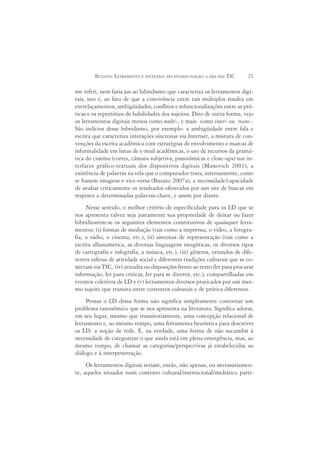 BUZATO: LETRAMENTO E INCLUSÃO: DO ESTADO-NAÇÃO À ERA DAS TIC        21

me referi, nem faria jus ao hibridismo que caracteriza os letramentos digi-
tais, isto é, ao fato de que a convivência entre tais múltiplos resulta em
entrelaçamentos, ambigüidades, conflitos e refuncionalizações entre as prá-
ticas e os repertórios de habilidades dos sujeitos. Dito de outra forma, vejo
os letramentos digitais menos como multi-, e mais como inter- ou trans-.
São indícios desse hibridismo, por exemplo: a ambigüidade entre fala e
escrita que caracteriza interações síncronas via Internet, a mistura de con-
venções da escrita acadêmica com estratégias de envolvimento e marcas de
informalidade em listas de e-mail acadêmicas, o uso de recursos da gramá-
tica do cinema (cortes, câmara subjetiva, panorâmicas e close-ups) nas in-
terfaces gráfico-textuais dos dispositivos digitais (Manovich 2001), a
existência de palavras na tela que o computador trata, internamente, como
se fossem imagens e vice-versa (Buzato 2007a), a necessidade/capacidade
de avaliar criticamente os resultados oferecidos por um site de buscas em
resposta a determinadas palavras-chave, e assim por diante.
     Nesse sentido, o melhor critério de especificidade para os LD que se
nos apresenta talvez seja justamente sua propriedade de deixar ou fazer
hibridizarem-se os seguintes elementos constitutivos de quaisquer letra-
mentos: (i) formas de mediação (tais como a imprensa, o vídeo, a fotogra-
fia, o rádio, o cinema, etc.), (ii) sistemas de representação (tais como a
escrita alfanumérica, as diversas linguagens imagéticas, os diversos tipos
de cartografia e infografia, a música, etc.), (iii) gêneros, oriundos de dife-
rentes esferas de atividade social e diferentes tradições culturais que se co-
nectam via TIC, (iv) atitudes ou disposições frente ao texto (ler para procurar
informação, ler para criticar, ler para se divertir, etc.), compartilhadas em
eventos coletivos de LD e (v) letramentos diversos praticados por um mes-
mo sujeito que transita entre contextos culturais e de prática diferentes.
     Pensar o LD dessa forma não significa simplesmente contornar um
problema taxonômico que se nos apresenta na literatura. Significa adotar,
em seu lugar, mesmo que transitoriamente, uma concepção relacional de
letramento e, ao mesmo tempo, uma ferramenta heurística para descrever
os LD: a noção de rede. É, na verdade, uma forma de não sucumbir à
necessidade de categorizar o que ainda está em plena emergência, mas, ao
mesmo tempo, de chamar as categorias/perspectivas já estabelecidas ao
diálogo e à interpenetração.
     Os letramentos digitais seriam, então, não apenas, ou necessariamen-
te, aqueles situados num contexto cultural/institucional/midiático parti-
 