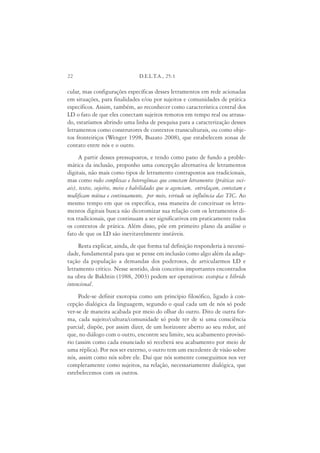 22                               D.E.L.T.A., 25:1

cular, mas configurações específicas desses letramentos em rede acionadas
em situações, para finalidades e/ou por sujeitos e comunidades de prática
específicos. Assim, também, ao reconhecer como característica central dos
LD o fato de que eles conectam sujeitos remotos em tempo real ou atrasa-
do, estaríamos abrindo uma linha de pesquisa para a caracterização desses
letramentos como construtores de contextos transculturais, ou como obje-
tos fronteiriços (Wenger 1998, Buzato 2008), que estabelecem zonas de
contato entre nós e o outro.
     A partir desses pressupostos, e tendo como pano de fundo a proble-
mática da inclusão, proponho uma concepção alternativa de letramentos
digitais, não mais como tipos de letramento contrapostos aos tradicionais,
mas como redes complexas e heterogêneas que conectam letramentos (práticas soci-
ais), textos, sujeitos, meios e habilidades que se agenciam, entrelaçam, contestam e
modificam mútua e continuamente, por meio, virtude ou influência das TIC. Ao
mesmo tempo em que os especifica, essa maneira de conceituar os letra-
mentos digitais busca não dicotomizar sua relação com os letramentos di-
tos tradicionais, que continuam a ser significativos em praticamente todos
os contextos de prática. Além disso, põe em primeiro plano da análise o
fato de que os LD são inevitavelmente instáveis.
     Resta explicar, ainda, de que forma tal definição responderia à necessi-
dade, fundamental para que se pense em inclusão como algo além da adap-
tação da população a demandas dos poderosos, de articularmos LD e
letramento crítico. Nesse sentido, dois conceitos importantes encontrados
na obra de Bakhtin (1988, 2003) podem ser operativos: exotopia e híbrido
intencional.
     Pode-se definir exotopia como um princípio filosófico, ligado à con-
cepção dialógica da linguagem, segundo o qual cada um de nós só pode
ver-se de maneira acabada por meio do olhar do outro. Dito de outra for-
ma, cada sujeito/cultura/comunidade só pode ter de si uma consciência
parcial; dispõe, por assim dizer, de um horizonte aberto ao seu redor, até
que, no diálogo com o outro, encontre seu limite, seu acabamento provisó-
rio (assim como cada enunciado só receberá seu acabamento por meio de
uma réplica). Por nos ser externo, o outro tem um excedente de visão sobre
nós, assim como nós sobre ele. Daí que nós somente conseguimos nos ver
completamente como sujeitos, na relação, necessariamente dialógica, que
estebelecemos com os outros.
 