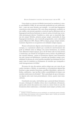 BUZATO: LETRAMENTO E INCLUSÃO: DO ESTADO-NAÇÃO À ERA DAS TIC                        23

     Com relação ao conceito de híbrido intencional (ou semântico), trata-
se, para Bakhtin (1988), de um enunciado produzido por um artífice/esti-
lista – como um autor literário, por exemplo – no qual duas linguagens/
consciências estão justapostas. Por conta dessa justaposição, estabelece-se
um conflito, um processo agonístico, através do qual as diferenças entre as
linguagens/consciências iluminam-se umas às outras, de modo que os sen-
tidos permaneçam abertos. Considere-se, então, que os enunciados digi-
tais são sempre híbridos, primeiro porque sempre constituídos de duas
linguagens/consciências, uma técnica/do programador, outra cultural/do
usuário (Manovich 2001, Buzato 2007a); depois, porque sempre simulta-
neamente disponíveis ou recuperáveis em múltiplos tempos-espaços.
     Pensar os letramentos digitais como letramentos em rede é pensar em
exotopia, i.e. é justamente admitir que o sentido de cada letramento não
pode ser definido senão no diálogo com outros letramentos, na conexão
entre diferentes tempos-espaços, que se dá de forma cada vez mais intensa
e variada hoje, em virtude da convergência entre os meios e da proliferação
das conexões.Ademais, pensar os letramentos digitais como letramentos
em rede é pensar em hibridização, é postular que guardem consigo a pos-
sibilidade de abertura de certos sentidos instalados nas ideologias do Local,
assim como de resistência ao fechamento de sentidos que acompanha a
onda homogeneizante do Global.
    Do ponto de vista dos sujeitos, pode-se alegar que, por conta do seu
caráter exotópico e híbrido, os enunciados (e os letramentos) digitais lhes
facultam ocupar posições fronteiriças, partilhar identidades e gêneros hí-
bridos, cambiantes, e que isso lhes confere a possibilidade de romper com
sentidos tradicionais e/ou fechados11. Daí a postulação de que os letramen-
tos digitais serão tanto mais potencialmente críticos, quanto mais trans-
culturais.
     Concluindo esta seção, vale lembrar que o potencial desses letramen-
tos para a formação de cidadãos críticos não se manifestará, obviamente,
apenas pelo contato dos sujeitos com o texto ou o meio. Como no caso dos
letramentos ditos tradicionais, a criticidade estará sempre na forma como


11
    Agradeço a Cristine Gorski Severo por sua contribuição, via comunicação pessoal, na formula-
ção dessa relação entre letramento crítico, letramentos digitais, sujeito e sentido, por intermédio
dos conceitos de híbrido intencional e exotopia.
 