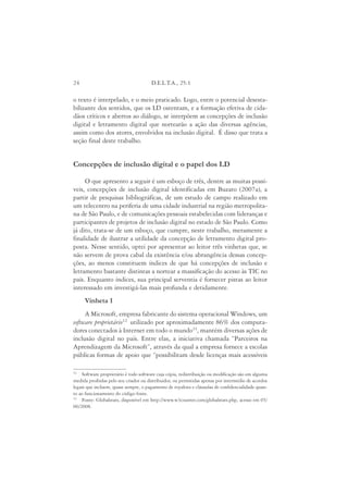 24                                     D.E.L.T.A., 25:1

o texto é interpelado, e o meio praticado. Logo, entre o potencial desesta-
bilizante dos sentidos, que os LD ostentam, e a formação efetiva de cida-
dãos críticos e abertos ao diálogo, se interpõem as concepções de inclusão
digital e letramento digital que nortearão a ação das diversas agências,
assim como dos atores, envolvidos na inclusão digital. É disso que trata a
seção final deste trabalho.


Concepções de inclusão digital e o papel dos LD

     O que apresento a seguir é um esboço de três, dentre as muitas possí-
veis, concepções de inclusão digital identificadas em Buzato (2007a), a
partir de pesquisas bibliográficas, de um estudo de campo realizado em
um telecentro na periferia de uma cidade industrial na região metropolita-
na de São Paulo, e de comunicações pessoais estabelecidas com lideranças e
participantes de projetos de inclusão digital no estado de São Paulo. Como
já dito, trata-se de um esboço, que cumpre, neste trabalho, meramente a
finalidade de ilustrar a utilidade da concepção de letramento digital pro-
posta. Nesse sentido, optei por apresentar ao leitor três vinhetas que, se
não servem de prova cabal da existência e/ou abrangência dessas concep-
ções, ao menos constituem índices de que há concepções de inclusão e
letramento bastante distintas a nortear a massificação do acesso às TIC no
país. Enquanto índices, sua principal serventia é fornecer pistas ao leitor
interessado em investigá-las mais profunda e detidamente.
     Vinheta 1
     A Microsoft, empresa fabricante do sistema operacional Windows, um
software proprietário12 utilizado por aproximadamente 86% dos computa-
dores conectados à Internet em todo o mundo13, mantém diversas ações de
inclusão digital no país. Entre elas, a iniciativa chamada “Parceiros na
Aprendizagem da Microsoft”, através da qual a empresa fornece a escolas
públicas formas de apoio que “possibilitam desde licenças mais acessíveis

12
    Software proprietário é todo software cuja cópia, redistribuição ou modificação são em alguma
medida proibidas pelo seu criador ou distribuidor, ou permitidas apenas por intermédio de acordos
legais que incluem, quase sempre, o pagamento de royalties e cláusulas de confidencialidade quan-
to ao funcionamento do código fonte.
13
    Fonte: Globalstats, disponível em http://www.w3counter.com/globalstats.php, acesso em 05/
06/2008.
 