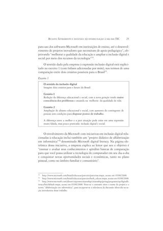 BUZATO: LETRAMENTO E INCLUSÃO: DO ESTADO-NAÇÃO À ERA DAS TIC                        25

para uso dos softwares Microsoft em instituições de ensino, até o desenvol-
vimento de projetos inovadores que necessitam de apoio pedagógico”, ob-
jetivando “melhorar a qualidade da educação e ampliar a inclusão digital e
social por meio dos recursos da tecnologia”14.
    O sentido dado pela empresa à expressão inclusão digital está explici-
tado no excerto 1 (com ênfases adicionadas por mim), nos termos de uma
comparação entre dois cenários possíveis para o Brasil15.
Excerto 1
     O sentido da inclusão digital
     Imagine dois cenários para o futuro do Brasil:

     Cenário 1
     Redução da diferença educacional e social, com a nova geração tendo maior
     consciência dos problemas e atuando na melhoria da qualidade de vida.

     Cenário 2
     Ampliação do abismo educacional e social, com aumento do contingente de
     pessoas sem condições para disputar postos de trabalho.

     A diferença entre a melhor e a pior situação pode estar em uma expressão
     muito falada, mas pouco praticada: inclusão digital e social.


    O envolvimento da Microsoft com iniciativas em inclusão digital rela-
cionadas à educação inclui também um “projeto didático de alfabetização
em informática”16 denominado Microsoft digital literacy. Na página ele-
trônica dessa iniciativa, a empresa explica ao leitor que seu o objetivo é
“ensinar e avaliar seus conhecimentos e aptidões básicas de computação
para que você possa utilizar a tecnologia do computador em seu dia-a-dia
e conquistar novas oportunidades sociais e econômicas, tanto no plano
pessoal, como no âmbito familiar e comunitário”.



14
     http://www.microsoft.com/brasil/educacao/parceiro/parcerias.mspx, acesso em 05/06/2008.
15
     http://www.microsoft.com/brasil/educacao/parceiro/beth_edicao.mspx, acesso em 05/06/2008.
16
     http://www.microsoft.com/about/corporatecitizenship/citizenship/giving/programs/up/digitalli-
teracy/brz/default.mspx, acesso em 05/06/2008. Note-se o contraste entre o nome do projeto e o
termo “alfabetização em informática”, para recuperar-se a relevância da discussão oferecida na se-
ção introdutória desse trabalho.
 