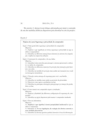26                                    D.E.L.T.A., 25:1

    No excerto 2, destaco (com ênfases adicionadas por mim) o conteúdo
de um dos módulos didáticos disponíveis para download no site do projeto.


Excerto 2

     Tópicos do curso Segurança e privacidade do computador

     Lição 1: Visão geral sobre segurança e privacidade do computador
         Objetivos
         1.1. Explicar o que significam os termos segurança e privacidade no que se
         refere a computadores.
         1.2. Identificar as diferentes ameaças hoje existentes no universo da computa-
         ção e explicar as respectivas soluções.
     Lição 2: A proteção do computador e de seus dados
         Objetivos
         2.1. Identificar vários métodos para proteger o sistema operacional, o softwa-
         re e os dados do computador.
         2.2. Identificar as diferentes maneiras de proteção das transações pela Inter-
         net e em redes.
         2.3. Identificar as medidas de proteção mais usadas nas transações via e-mail
         ou mensagens instantâneas.

     Lição 3: Proteção contra ameaças de segurança para você e sua família
         Objetivos
         3.1. Identificar as medidas mais usadas na proteção da privacidade.
         3.2. Descrever como agem os predadores on-line.
         3.3. Identificar as principais orientações para proteger as crianças dos preda-
         dores on-line.
     Lição 4: Como manter seu computador seguro e atualizado
         Objetivos
         4.1. Explicar a finalidade das diferentes configurações de segurança do com-
         putador.
         4.2. Identificar as opções disponíveis para manter o computador atualizado.
     Lição 5: Ética na informática
         Objetivos
         5.1. Explicar o que significa o termo propriedade intelectual no que se
         refere à computação.
         5.2 Identificar as diversas legislações de violação de direitos autorais e
         suas medidas preventivas.
         5.3. Identificar as diversas questões jurídicas inerentes à troca de informações.
 