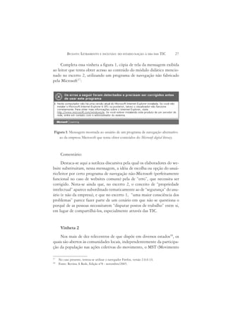 BUZATO: LETRAMENTO E INCLUSÃO: DO ESTADO-NAÇÃO À ERA DAS TIC           27

     Completa essa vinheta a figura 1, cópia de tela da mensagem exibida
ao leitor que tenta obter acesso ao conteúdo do módulo didático mencio-
nado no excerto 2, utilizando um programa de navegação não fabricado
pela Microsoft17:




Figura 1: Mensagem mostrada ao usuário de um programa de navegação alternativo
   ao da empresa Microsoft que tenta obter conteúdos do Microsoft digital literacy.



      Comentário:
     Destaca-se aqui a sutileza discursiva pela qual os elaboradores do we-
bsite substituíram, nessa mensagem, a idéia de escolha ou opção do usuá-
rio/leitor por certo programa de navegação não-Microsoft (perfeitamente
funcional no caso de websites comuns) pela de “erro”, que necessita ser
corrigido. Nota-se ainda que, no excerto 2, o conceito de “propriedade
intelectual” aparece subordinado tematicamente ao de “segurança” do usu-
ário (e não da empresa), e que no excerto 1, “uma maior consciência dos
problemas” parece fazer parte de um cenário em que não se questiona o
porquê de as pessoas necessitarem “disputar postos de trabalho” entre si,
em lugar de compartilhá-los, especialmente através das TIC.


      Vinheta 2
    Nos mais de dez telecentros de que dispõe em diversos estados18, os
quais são abertos às comunidades locais, independentemente da participa-
ção da população nas ações coletivas do movimento, o MST (Movimento

17
     No caso presente, tentou-se utilizar o navegador Firefox, versão 2.0.0.14.
18
     Fonte: Revista A Rede, Edição nº8 - novembro/2005.
 