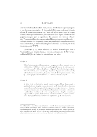 28                                      D.E.L.T.A., 25:1

dos Trabalhadores Rurais Sem Terra) realiza atividades de capacitação para
o uso das novas tecnologias e de formação de lideranças na área de inclusão
digital. É importante ressaltar que, nessa iniciativa, assim como no grosso
das iniciativas governamentais (federais) de inclusão digital, reserva-se um
papel estratégico para a capacitação dos usuários no o uso de software
livre19, em especial do sistema operacional Linux, construído colaborativa e
voluntariamente por programadores e pesquisadores do mundo inteiro co-
nectados em rede, e disponibilizado gratuitamente a todos que por ele se
interessarem na WWW        .
    Os excertos 3 a 5 foram retirados do manual metodológico para o
Curso de Inclusão Digital oferecido por um dos telecentros do MST (Fren-
te Digital 2004). As ênfases foram adicionas por mim:


Excerto 3
      Valores humanistas e socialistas: cultivar e recuperar os valores humanos como a
      solidariedade, a lealdade, o espírito de sacrifício pelo bem estar do coletivo, o com-
      panheirismo, a sobriedade, a disciplina, a indignação diante das injustiças, a igual-
      dade, a humildade, numa sociedade que dia a dia se degenera nos contravalores do
      individualismo, do consumismo, da apatia social, do descompromisso com a vida.
      (p. 1, item “projeto educativo libertador e valores”; itálicos no original)


Excerto 4
      As idéias só são revolucionárias quando transformam a realidade. A capacitação e
      qualificação devem atingir as pessoas de maneira geral, desenvolvendo os diferentes
      aspectos da pessoa humana, contribuindo para a construção de uma nova ética, que
      oriente o comportamento dos seres humanos baseados na vivência dos valores como
      a solidariedade, amor à causa do povo, o companheirismo, a disciplina consciente, a
      responsabilidade, que vão dando forma ao novo homem e à nova mulher que alme-
      jamos alcançar, eliminando os vícios do capitalismo. (p. 1, item “cursos”).




19
     Software livre é um software cujo código fonte é mantido aberto ao usuário pelo seu desenvol-
vedor, de modo que qualquer pessoa possa usá-lo, estudá-lo, alterá-lo e distribuí-lo livremente,
independentemente de obter ou não alguma vantagem financeira com isso. A única restrição im-
posta ao usuário desse tipo de software é que, ao fazer modificações no programa e/ou redistribuí-lo,
ele deverá necessariamente manter essas mesmas liberdades para os demais usuários.
 