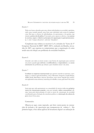 BUZATO: LETRAMENTO E INCLUSÃO: DO ESTADO-NAÇÃO À ERA DAS TIC                  29

Excerto 5
    Todos nós fomos educados para uma cultura individualista na sociedade capitalista,
    onde nossa vontade pessoal, nosso bem estar individual estão acima de qualquer
    coisa. Daí nasce os desvios do individualismo, do oportunismo e do egoísmo, que
    minam a prática da disciplina. É necessário, pois, superar os desvios, e nos ajustar
    às normas, regras e objetivos principais da organização à qual pertencemos.
    (p. 3, item “tempos educativos”, sub-item “disciplina”)

    Completam essa vinheta os excertos 6 a 8, retirados da “Carta do 5º
Congresso Nacional do MST” (MST 2007), realizado em Brasília, em ju-
nho de 2007, que expressa os compromissos que a organização vê como
sendo seus em relação aos problemas da sociedade brasileira.


Excerto 6
    Articular com todos os setores sociais e suas formas de organização para construir
    um projeto popular que enfrente o neoliberalismo, o imperialismo e as causas
    estruturais dos problemas que afetam o povo brasileiro (item 1 da carta).


Excerto 7
    Combater as empresas transnacionais que querem controlar as sementes, a pro-
    dução e o comércio agrícola brasileiro, como a Monsanto, Syngenta, Cargill, Bunge,
    ADM, Nestlé, Basf, Bayer, Aracruz, Stora Enso, entre outras. Impedir que continu-
    em explorando nossa natureza, nossa força de trabalho e nosso país (item 6 da carta).


Excerto 8
    Lutar para que cada assentamento ou comunidade do interior tenha seus próprios
    meios de comunicação popular, como por exemplo, rádios comunitárias e li-
    vres. Lutar pela democratização de todos os meios de comunicação da sociedade
    contribuindo para a formação da consciência política e a valorização da cultura do
    povo (item 16 da carta).


    Comentário:
    Observa-se aqui, como esperado, um forte contra-ponto às concep-
ções de inclusão e de capacitação que transparecem da vinheta 1. Em
primeiro lugar, o foco dessa agência de letramento digital na utilização do
 