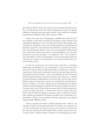 BUZATO: LETRAMENTO E INCLUSÃO: DO ESTADO-NAÇÃO À ERA DAS TIC             3

gem (Buzato 2007a), assim como por um certo conjunto de práticas soci-
ais a ela relacionadas, sendo que ambas, linguagem e práticas, não apenas
refletem os sistemas sociais nos quais existem, como também os refratam
continuamente (Bakhtin 1998, 2003; Certeau 1984).
     Assim como uma visão de linguagem é também uma visão de inclu-
são, também a toda visão ou modelo de letramento estão atreladas uma
concepção de linguagem e uma concepção de sociedade. Por exemplo, uma
concepção de letramento como uma variável autônoma, determinante de
impactos cognitivos e socioculturais nos indivíduos e grupos que o prati-
cam, está diretamente ligada a uma visão da linguagem fundamentada
num objetivismo abstrato que separa o sistema lingüístico de seus usos.
Congruente com essa concepção – ou subjacente a ela – está a noção de
que a sociedade é ou deve ser homogênea, e de que a heterogeneidade dos
contextos, dos sujeitos e dos letramentos conta como handicap para o de-
senvolvimento social.
     A visão de inclusão que me orienta toma como base a concepção
bakhtiniana de dialogismo e, por conseqüência, a relação intrínseca exis-
tente entre sujeito e língua. Explicando melhor, considero que o falante –
aquele que se inclui numa comunidade discursiva, ou num espaço social de
seu interesse através da língua – não é um atualizador de um sistema que
não lhe é possível alterar (ou que lhe assujeita), nem, tampouco, a origem
ou a fonte absoluta e independente do seu dizer. Ele é, por um lado, um ser
histórico, aberto (em processo contínuo de construção de sua identidade) e
imerso no diálogo e, por outro, alguém que se apóia/depende, em alguma
medida, do sistema lingüístico num dado momento para estabelecer a ponte,
o contato com o outro. Cada um de seus enunciados só obtém acabamento
a partir da réplica do outro – e não do mero acesso ao sistema. Por isso,
trata-se de um sujeito do diálogo e, portanto, capaz de abertura. É, sobre-
tudo, alguém que responde ativamente às replicas que o interpelam, im-
pregnando a língua com seu próprio horizonte apreciativo, sua própria
expressividade. (Bakhtin 1994)
      Assim, a questão que inspira a reflexão proposta neste artigo é: que
concepção ou modelo de letramento digital pode ser postulada como congruente com
essas visões de linguagem e de inclusão, assim como com o momento sócio-histórico em
que se dá o que chamamos de inclusão digital? Para começar a pensar sobre isso,
convido o leitor a refletir comigo a respeito de como linguagem, tecnolo-
 