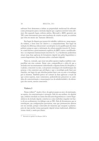 30                                     D.E.L.T.A., 25:1

software livre demonstra a ênfase na propriedade intelectual do software
como pressuposto para a inclusão digital que a agência anterior tenta afir-
mar. Em segundo lugar, embora ambos, Microsoft e MST, apostem nas
TIC como instrumento para uma mudança de cenário no país, os cenários
que têm em mente são bastante diferentes.
     Em lugar da disputa por postos de trabalho, enfatiza-se, nessa segun-
da vinheta, o bem estar do coletivo e o companheirismo. Em lugar da
redução da diferença educacional e social (pela via da qualificação dos mais
pobres), prega-se aqui a valorização da cultura popular (excerto 8). Junte-
se a esses fatores o posicionamento explícito do MST contra o neoliberalis-
mo e as empresas transnacionais (excertos 6 e 7), e facilmente poderemos
situar essas duas agências de letramento digital nos pólos hegemônico e
contra-hegemônico dos discursos sobre a inclusão (digital).
     Note-se, contudo, que estar em pólos opostos implica também com-
partilhar um eixo comum. Nesse caso, compartilha-se a idéia de que a
inclusão está necessariamente subordinada a alguma forma de disciplina, e
à adesão, consciente ou não, a um projeto estratégico de transformação das
pessoas e dos contextos que privilegia o que a tecnologia pode fazer por
elas/eles, em lugar do que eles/elas podem fazer com ou sem a tecnologia
por si mesmos. Também parece ser comum às duas agências a noção de
que certos sujeitos, mais conscientes, podem/devem prescrever os cami-
nhos de conscientização e emancipação (ou da subalternidade e da aliena-
ção) dos outros, menos conscientes.


      Vinheta 3
    Nessa vinheta20 mudo o foco: da agência passo ao ator; da instituição,
ao sujeito; da conscientização à invenção. Falo de um estilista, de alguém
que, embora enredado na trama dos discursos hegemônicos e contra-hege-
mônicos da inclusão digital, constitui-se como indivíduo singular em bus-
ca de seu acabamento via diálogo com as TIC. Falo de letramentos que se
entrelaçam, em configurações provisórias, mas que permanecem abertos
em seu sentido, porque conectados de maneiras que escapam a polariza-
ções do tipo escolar versus paroquial, digital versus tradicional, alfabético
versus visual, e assim por diante.

20
     Retirada do capítulo 6 de Buzato (2007a).
 